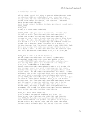 Bab 16. Algoritma Penjadualan II
- thread level control
Begitu dibuat, thread baru dapat dijalankan dengan berbagai macam
penjadwalan. Kebijakan penjadwalanlah yang menentukan untuk
setiap proses, di mana proses tersebut akan ditaruh dalam daftar
proses sesuai dengan proritasnya, dan bagaimana ia bergerak
dalam daftar proses tersebut.
Untuk linux, terdapat 3 pilihan kebijakan penjadwalan thread, yaitu:
SCHED_OTHER
SCHED_FIFO
SCHEAD_RR : Round Robin Scheduling
SCHEAD_OTHER adalah penjadwalan standar linux, dan kebijakan
penjadwalan default yang digunakan pada kebanyakan proses.
Proses yang berjalan dipilih dari daftar prioritas static 0
berdasarkan pada prioritas dinamik yang ditentukan di dalam daftar
prioritas. Prioritas dinamik berdasarkan pada level nice (diset
oleh sistem call nice atau setpriority) dan bertambah setiap kali
proses siap dijalankan, tetapi dibatalkan ooleh scheduler. Ini
menjamin kemajuan yang fair diantara semua proses SCHED_OTHER. Pada
linux yang standar, ini adalah satu-satunya scheduler yang user
biasa dapat jalankan. Standar linux memerlukan keistimewaan super
user untuk menjalankan proses dengan SCHED_FIFO ata SCHED_RR.
SCHED_FIFO : First In First Out scheduling
Ketika proses SCHED_FIFO dapat dijalankan, ia akan segera
mem-preempt semua proses SCHED_OTHER yang sedang berjalan
normal. SCHED_FIFO adalah algoritma scheduling sederhana tanpa
time slicing. Untuk proses yang berdasarkan pada kebijakan
SCHED_FIFO, aturan berikut diberlakukan:
Sebuah proses SCHED_FIFO yang telahdi-preempted oleh proses lain
akan menempati urutan atas untuk prioritasnya dan akan memulai
kembali exekusinya segera setelah proses yang prioritasnya lebih
tinggi diblock. Ketika proses SCHED_FIFO dapat dijalankan, ia akan
dimasukkan pada urutan akhir dari daftar untuk prioritasnya. Sebuah
call untuk sched_setscheduler atau sched_param akan membuat
proses SCHED_FIFO diidentifikasi oleh pid pada akhir dari list jika
ia runnable. Sebuah proses memanggil sched_yield akan ditaruh
diakhir dari list. Tidak ada event yang dapat memindahkan proses
yang dijadwalkan berdasarkan kebijakan SCHED_FIFO di daftar
tunggu runnable process dengan prioritas statik yang sama.
Proses SCHED_FIFO berjalan sampai diblok oleh permintaan I/O,
di-preempt oleh proses yang berprioritas lebih tinggi, memanggil
sched_yield, atau proses tersebut sudah selesai.
SCHED_RR : Round Robin Scheduling
SCHED_RR adalah peningkatan sederhana dari SCHED_FIFO.
Semua aturan yang dijelaskan pada SCHED_FIFO juga digunakan
pada SCHED_RR, kecuali proses yang hanya diizinkan berjalan
untuk sebuah maksimum time quantum. Jika proses telah berjalan
selama waktunya atau bahkan lebih lama dari waktu kuantumnya,
ia akan ditaruh di bagian akhir dari daftar prioritas. Panjang
144
 