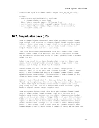 Bab 16. Algoritma Penjadualan II
kuantum time dapat dipulihkan kembali dengan sched_rr_get_interval.
Rujukan :
- charm.cs.uiuc.edu/manuals/html/ converse/
3_3Thread_Scheduling_Hooks.html
- linserver.cs.tamu.edu/~ravolz/456/Chapter-3.pdf
- www.unet.univie.ac.at/aix/ aixprggd/genprogc/threads_sched.htm
- www.particle.kth.se/~fmi/kurs/PhysicsSimulation/ Lectures/10A/
schedulePriority.html
16.7. Penjadualan Java (UC)
Java merupakan bahasa pemrograman yang telah mendukung konsep thread.
Java sendiri telah mengatur penjadualan thread-thread tersebut secara
internal. Secara umum hanya terdapat sebuah thread tunggal dalam java
dan bila kita membuat thread-thread baru maka thread tersebut akan
menjadi thread anakan dari thread utama tadi.
Java sudah menyediakan method-method untuk menjalankan suatu thread,
membuat suatu thread untuk menunggu, agar thread "berhenti" sejenak,
dan menghentikan thread yang sedang berjalan. Semuanya sudah disediakan
dalam Java API.
Dalam Java, sebuah thread dapat berada dalam status New (biasa juga
disebut Born), Runing/Runable, Blocked (termasuk juga disini status
Sleeping dan Waiting) dan Dead atau Terminated.
Setiap thread yang berjalan memiliki prioritas, dengan prioritas
tertinggi bernilai 10 dan prioritas terendah bernilai 1. Semakin tinggi
prioritas suatu thread maka semakin diutamakan thread tersebut dalam
pelaksanaannya. Bagaimanapun tingginya prioritas suatu thread hal itu
tidak menjamin urutan eksekusi thread tersebut.
Prioritas suatu thread dalam Java biasanya didapat dari prioritas
thread yang menciptakannya (parent thread), yang secara default bernilai
5. Namun kita dapat menentukan secara manual prioritas dari thread
yang sedang berjalan. Java telah menyediakan method setPriority yang
menerima argumen integer dalam jangkauan 1-10.
Java menggunakan konsep round robin dalam menjadualkan thread-thread
yang berjalan. Setiap thread mendapat jatah waktu tertentu untuk
berjalan yang disebut quantum atau time slice. Pelaksanaannya dimulai
dari thread dengan prioritas tertinggi. Bila jatah waktu thread tersebut
habis maka thread lain dengan prioritas yang sama (bila ada) yang akan
dijalankan (dengan metode round robin) meskipun thread tersebut belum
selesai melaksanakan tugasnya. Hal ini dilakukan sampai thread dengan
prioritas lebih tinggi sudah selesai semua melaksanakan tugasnya baru
thread dengan prioritas lebih rendah dilaksanakan dengan metode yang sama.
145
 