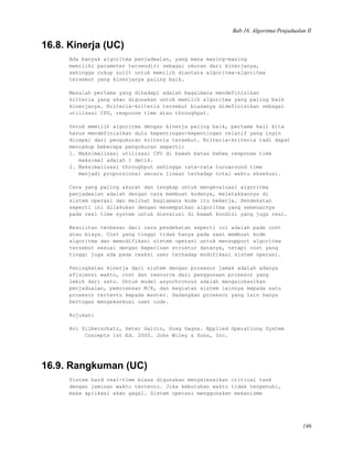 Bab 16. Algoritma Penjadualan II
16.8. Kinerja (UC)
Ada banyak algoritma penjadwalan, yang mana masing-masing
memiliki parameter tersendiri sebagai ukuran dari kinerjanya,
sehingga cukup sulit untuk memilih diantara algoritma-algoritma
tersebut yang kinerjanya paling baik.
Masalah pertama yang dihadapi adalah bagaimana mendefinisikan
kriteria yang akan digunakan untuk memilih algoritma yang paling baik
kinerjanya. Kriteria-kriteria tersebut biasanya didefinisikan sebagai
utilisasi CPU, response time atau throughput.
Untuk memilih algoritma dengan kinerja paling baik, pertama kali kita
harus mendefinisikan dulu kepentingan-kepentingan relatif yang ingin
dicapai dari pengukuran kriteria tersebut. Kriteria-kriteria tadi dapat
mencakup beberapa pengukuran seperti:
1. Maksimalisasi utilisasi CPU di bawah batas bahwa response time
maksimal adalah 1 detik.
2. Maksimalisasi throughput sehingga rata-rata turnaround time
menjadi proporsional secara linear terhadap total waktu eksekusi.
Cara yang paling akurat dan lengkap untuk mengevaluasi algoritma
penjadwalan adalah dengan cara membuat kodenya, meletakkannya di
sistem operasi dan melihat bagiamana kode itu bekerja. Pendekatan
seperti ini dilakukan dengan menempatkan algoritma yang sebenarnya
pada real time system untuk dievalusi di bawah kondisi yang juga real.
Kesulitan terbesar dari cara pendekatan seperti ini adalah pada cost
atau biaya. Cost yang tinggi tidak hanya pada saat membuat kode
algoritma dan memodifikasi sistem operasi untuk mensupport algoritma
tersebut sesuai dengan keperluan struktur datanya, tetapi cost yang
tinggi juga ada pada reaksi user terhadap modifikasi sistem operasi.
Peningkatan kinerja dari sistem dengan prosesor jamak adalah adanya
efisiensi waktu, cost dan resource dari penggunaan prosesor yang
lebih dari satu. Untuk model asynchronous adalah mengalokasikan
penjadualan, pemrosesan M/K, dan kegiatan sistem lainnya kepada satu
prosesor tertentu kepada master. Sedangkan prosesor yang lain hanya
bertugas mengeksekusi user code.
Rujukan:
Avi Silberschatz, Peter Galvin, Greg Gagne. Applied Operationg System
Concepts 1st Ed. 2000. John Wiley & Sons, Inc.
16.9. Rangkuman (UC)
Sistem hard real-time biasa digunakan menyelesaikan critical task
dengan jaminan waktu tertentu. Jika kebutuhan waktu tidak terpenuhi,
maka aplikasi akan gagal. Sistem operasi menggunakan mekanisme
146
 