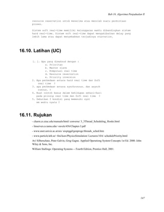 Bab 16. Algoritma Penjadualan II
resource reservation untuk menerima atau menolak suatu permintaan
proses.
Sistem soft real-time memiliki kelonggaran waktu dibandingkan sistem
hard real-time. Sistem soft real-time dapat mengakibatkan delay yang
lebih lama atau dapat menyebabkan terjadinya starvation.
16.10. Latihan (UC)
1. 1. Apa yang dimaksud dengan :
a. Prioritas
b. Master slave
c. Komputasi real time
d. Resource reservation
e. Priority inversion
2. Apa perbedaan antara hard real time dan Soft
real time ?
3. apa perbedaan antara synchronous. dan asynch
ronous. ?
4. Buat contoh kasus dalam kehidupan sehari-hari
pada prinsip real time dan Soft real time ?
5. Sebutkan 3 kondisi yang memenuhi syst
em waktu nyata ?
16.11. Rujukan
- charm.cs.uiuc.edu/manuals/html/ converse/ 3_3Thread_Scheduling_Hooks.html
- linserver.cs.tamu.edu/~ravolz/456/Chapter-3.pdf
- www.unet.univie.ac.at/aix/ aixprggd/genprogc/threads_sched.htm
- www.particle.kth.se/~fmi/kurs/PhysicsSimulation/ Lectures/10A/ schedulePriority.html
Avi Silberschatz, Peter Galvin, Greg Gagne. Applied Operationg System Concepts 1st Ed. 2000. John
Wiley & Sons, Inc.
William Stallings: Operating Systems -- Fourth Edition, Prentice Hall, 2001.
147
 
