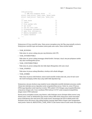 Bab 17. Managemen Proses Linux
long priority;
/* SMP and runqueue state */
struct task_struct *next_task, *prev_task;
struct task_struct *next_run, *prev_run;
...
/* task state */
/* limits */
/* file system info */
/* ipc stuff */
/* tss for this task */
/* filesystem information */
/* open file information */
/* memory management info */
/* signal handlers */
...
};
Setiap proses di Linux memiliki status. Status proses merupakan array dari ﬂag yang mutually exclusive.
Setiap proses memiliki tepat satu keadaan (status) pada suatu waktu. Status tersebut adalah:
• TASK_RUNNING
Pada status ini, proses sedang atau pun siap dieksekusi oleh CPU.
• TASK_INTERRUPTIBLE
Pada status ini, proses sedang menunggu sebuah kondisi. Interupsi, sinyal, atau pun pelepasan sumber
daya akan membangunkan proses.
• TASK_UNINTERRUPTIBLE
Pada status ini, proses sedang tidur dan tidak dapat dibangunkan oleh suatu sinyal.
• TASK_STOPPED
Pada status ini proses sedang dihentikan, misalnya oleh sebuah debugger.
• TASK_ZOMBIE
Pada status ini proses telah berhenti, namun masih memiliki struktur data task_struct di task vector
dan masih memegang sumber daya yang sudah tidak digunakan lagi.
Setiap proses atau pun eksekusi yang terjadwal secara independen memiliki deskriptor prosesnya sendiri.
Alamat dari deskriptor proses digunakan untuk mengindentiﬁkasi proses. Selain itu, nomor ID proses
(PIDs) juga digunakan untuk keperluan tersebut. PIDs adalah 16-bit bilangan yang mengidentiﬁkasikan
setiap proses dengan unik. Linux membatasi PIDs berkisar 0-32767 untuk menjamin kompatibilitas
dengan sistem UNIX tradisional.
Karena proses merupakan sesuatu yang dinamis, maka deskriptor proses disimpan dalam memori yang
dinamis pula. Untuk itu dialokasikan juga memori sebesar 8KB untuk setiap proses untuk menyimpan
proses deskriptornya dan stack proses dari modus kernel. Keuntungan dari dal ini adalah pointer dari
deskriptor proses dari proses yang sedang berjalan (running) dapat diakses dengan cepat menggunakan
stack pointer. Selain itu, 8KB (EXTRA_TASK_STRUCT) dari memori akan di-cache untuk mem-bypass
149
 