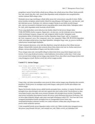 Bab 17. Managemen Proses Linux
pengalokasi memori kernel ketika sebuah proses dihapus dan sebuah proses baru dibuat. Kedua perintah
free_task_struct() dan alloc_task_struct() akan digunakan untuk melepaskan atau mengalokasikan
memori seukuran 8KB sebagai cache.
Deskriptor proses juga membangun sebuah daftar proses dari semua proses yang ada di sistem. Daftar
proses tersebut merupakan sebuah doubly-linked list yang dibangun oleh bagian next_task dan prev_task
dari deskriptor proses. Deskriptor init_task(mis:swapper) berada di awal daftar tersebut dengan
prev_task-nya menunjuk ke deskriptor proses yang paling akhir masuk dalam daftar. Sedangkan makro
for_each_task() digunakan untuk memindai seluruh daftar.
Proses yang dijadwalkan untuk dieksekusi dari doubly-linked list dari proses dengan status
TASK_RUNNING disebut runqueue. Bagian prev_run dan next_run dari deskriptor proses digunakan
untuk membangun runqueue, dengan init_task mengawali daftar tersebut. Sedangkan untuk
memanipulasi daftar di deskriptor proses tersebut, digunakan fungsi-fungsi: add_to_runqueue(),
del_from_runqueue(), move_ﬁrst_runqueue(), move_last_runqueue(). Makro NR_RUNNING digunakan
untuk menyimpan jumlah proses yang dapat dijalankan, sedangkan fungsi wake_up_process membuat
sebuah proses menjadi dapat dijalankan.
Untuk menjamin akurasinya, array task akan diperbarui setiap kali ada proses baru dibuat atau pun
dihapus. Sebuah daftar terpisah akan melacak elemen bebas dalam array task itu. Ketika suatu proses
dihapus, entrinya ditambahkan di bagian awal dari daftar tersebut.
Proses dengan status task_interruptible dibagi ke dalam kelas-kelas yang terkait dengan suatu event
tertentu. Event yang dimaksud misalnya: waktu kadaluarsa, ketersediaan sumber daya. Untuk setiap
event atau pun kelas terdapat antrian tunggu yang terpisah. Proses akan diberi sinyal bangun ketika event
yang ditunggunya terjadi. Berikut contoh dari antrian tunggu tersebut:
Contoh 17-2. Antrian Tunggu
void sleep_on(struct wait_queue **wqptr) {
struct wait_queue wait;
current_state=TASK_UNINTERRUPTIBLE;
wait.task=current;
add_wait_queue(wqptr, &wait);
schedule();
remove_wait_queue(wqptr, &wait);
}
Fungsi sleep_on() akan memasukkan suatu proses ke dalam antrian tunggu yang diinginkan dan memulai
penjadwal. Ketika proses itu mendapat sinyal untuk bangun, maka proses tersebut akan dihapus dari
antrian tunggu.
Bagian lain konteks eksekusi proses adalah konteks perangkat keras, misalnya: isi register. Konteks dari
perangkat keras akan disimpan oleh task state segment dan stack modus kernel. Secara khusus tss akan
menyimpan konteks yang tidak secara otomatis disimpan oleh perangkat keras tersebut. Perpindahan
antar proses melibatkan penyimpanan konteks dari proses yang sebelumnya dan proses berikutnya. Hal
ini harus dapat dilakukan dengan cepat untuk mencegah terbuangnya waktu CPU. Versi baru dari Linux
mengganti perpindahan konteks perangkat keras ini menggunakan piranti lunak yang
mengimplementasikan sederetan instruksi mov untuk menjamin validasi data yang disimpan serta
potensi untuk melakukan optimasi.
Untuk mengubah konteks proses digunakan makro switch_to(). Makro tersebut akan mengganti proses
dari proses yang ditunjuk oleh prev_task menjadi next_task. Makro switch_to() dijalankan oleh
150
 