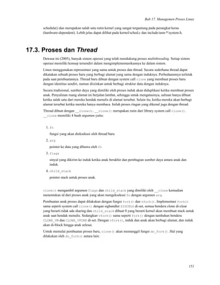 Bab 17. Managemen Proses Linux
schedule() dan merupakan salah satu rutin kernel yang sangat tergantung pada perangkat keras
(hardware-dependent). Lebih jelas dapat dilihat pada kernel/sched.c dan include/asm-*/system.h.
17.3. Proses dan Thread
Dewasa ini (2005), banyak sistem operasi yang telah mendukung proses multithreading. Setiap sistem
operasi memiliki konsep tersendiri dalam mengimplementasikannya ke dalam sistem.
Linux menggunakan representasi yang sama untuk proses dan thread. Secara sederhana thread dapat
dikatakan sebuah proses baru yang berbagi alamat yang sama dengan induknya. Perbedaannnya terletak
pada saat pembuatannya. Thread baru dibuat dengan system call clone yang membuat proses baru
dengan identitas sendiri, namun diizinkan untuk berbagi struktur data dengan induknya.
Secara tradisional, sumber daya yang dimiliki oleh proses induk akan diduplikasi ketika membuat proses
anak. Penyalinan ruang alamat ini berjalan lambat, sehingga untuk mengatasinya, salinan hanya dibuat
ketika salah satu dari mereka hendak menulis di alamat tersebut. Selain itu, ketika mereka akan berbagi
alamat tersebut ketika mereka hanya membaca. Inilah proses ringan yang dikenal juga dengan thread.
Thread dibuat dengan __clone(). __clone() merupakan rutin dari library system call clone().
__clone memiliki 4 buah argumen yaitu:
1. fn
fungsi yang akan dieksekusi oleh thread baru
2. arg
pointer ke data yang dibawa oleh fn
3. flags
sinyal yang dikirim ke induk ketika anak berakhir dan pembagian sumber daya antara anak dan
induk.
4. child_stack
pointer stack untuk proses anak.
clone() mengambil argumen flags dan child_stack yang dimiliki oleh __clone kemudian
menentukan id dari proses anak yang akan mengeksekusi fn dengan argumen arg.
Pembuatan anak proses dapat dilakukan dengan fungsi fork() dan vfork(). Implementasi fork()
sama seperti system call clone() dengan sighandler SIGCHLD di-set, semua bendera clone di-clear
yang berarti tidak ada sharing dan child_stack dibuat 0 yang berarti kernel akan membuat stack untuk
anak saat hendak menulis. Sedangkan vfork() sama seperti fork() dengan tambahan bendera
CLONE_VM dan CLONE_VFORK di-set. Dengan vfork(), induk dan anak akan berbagi alamat, dan induk
akan di-block hingga anak selesai.
Untuk memulai pembuatan proses baru, clone() akan memanggil fungsi do_fork(). Hal yang
dilakukan oleh do_fork() antara lain:
151
 