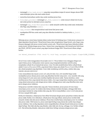Bab 17. Managemen Proses Linux
• memanggil alloc_task_struct() yang akan menyediakan tempat di memori dengan ukuran 8KB
untuk deskriptor proses dan stack modus kernel.
• memeriksa ketersediaan sumber daya untuk membuat proses baru.
• find_empty_procees() memanggil get_free_taskslot() untuk mencari sebuah slot di array
task untuk pointer ke deskriptor proses yang baru.
• memanggil copy_files/fm/sighand/mm() untuk menyalin sumber daya untuk anak, berdasarkan
nilai ﬂags yang ditentukan clone().
• copy_thread() akan menginisialisasi stack kernel dari proses anak.
• mendapatkan PID baru untuk anak yang akan diberikan kembali ke induknya ketika do_fork()
selesai.
Beberapa proses sistem hanya berjalan dalam modus kernel di belakang layar. Untuk proses semacam ini
dapat digunakan thread kernel. Thread kernel hanya akan mengeksekusi fungsi kernel, yaitu fungsi yang
biasanya dipanggil oleh proses normal melalui system calls. Thread kernel juga hanya dieksekusi dalam
modus kernel, berbeda dengan proses biasa. Alamat linier yang digunakan oleh thread kernel lebih besar
dari PAGE_OFFSET proses normal yang dapat berukuran hingga 4GB. Thread kernel dibuat sebagai
berikut:
int kernel_thread(int (*fn) (void *), void *arg, unsigned long flags); flags=CLONE_SIGHAND,
Kernel Linux mulai menggunakan thread pada versi 2.2. Thread dalam Linux dianggap sebagai task,
seperti halnya proses. Kebanyakan sistem operasi yang mengimplementasikan multithreading
menjalankan sebuah thread terpisah dari proses. Linus Torvalds mendeﬁnisikan bahwa sebuah thread
adalah Context of Execution (COE), yang berarti bahwa hanya ada sebuah Process Control Block (PCB)
dan sebuah penjadual yang diperlukan. Linux tidak mendukung multithreading, struktur data yang
terpisah, atau pun rutin kernel.
Linux menyediakan dua macam system call, yaitu fork dan clone. fork memiliki fungsi untuk
menduplikasi proses dimana proses anak yang dihasilkan bersifat independent. clone memiliki sifat yang
mirip dengan fork yaitu sama-sama membuat duplikat dari proses induk. Namun demikian, selain
membuat proses baru yang terpisah dari proses induk, clone juga mengizinkan terjadinya proses berbagi
ruang alamat antara proses anak dengan proses induk, sehingga proses anak yang dihasilkan akan sama
persis dengan proses induknya.
Setiap proses memiliki struktur data yang unik. Namun demikian, proses-proses di Linux hanya
menyimpan pointer-pointer ke struktur data lainnya dimana instruksi disimpan, sehingga tidak harus
menyimpan instruksi ke setiap struktur data yang ada. Hal ini menyebabkan context switch antar proses
di Linux menjadi lebih cepat.
Ketika fork dieksekusi, sebuah proses baru dibuat bersamaan dengan proses penyalinan struktur data dari
proses induk. Ketika clone dieksekusi, sebuah proses baru juga dibuat, namun proses tersebut tidak
menyalin struktur data dari proses induknya. Proses baru tersebut hanya menyimpan pointer ke struktur
data proses induk. Oleh karena itu, proses anak dapat berbagi ruang alamat dan sumber daya dengan
proses induknya. Satu set ﬂag digunakan untuk mengindikasikan seberapa banyak kedua proses tersebut
dapat berbagi. Jika tidak ada ﬂag yang ditandai, maka tidak ada sharing, sehingga clone berlaku sebagai
fork. Jika kelima ﬂag ditandai, maka proses induk harus berbagi semuanya dengan proses anak.
152
 
