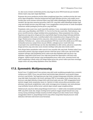 Bab 17. Managemen Proses Linux
ini, akan secara otomatis memberikan proritas yang tinggi ke proses M/K bound atau pun interaktif,
dimana respon yang cepat sangat diperlukan.
Kegunaan dari proses pemberian prioritas dalam menghitung kupon baru, membuat prioritas dari suatu
proses dapat ditingkatkan. Pekerjaan background batch dapat diberikan prioritas yang rendah; proses
tersebut akan secara otomatis menerima kupon yang lebih sedikit dibandingkan dengan pekerjaan yang
interaktif, dan juga akan menerima persentase waktu CPU yang lebih sedikit dibandingan dengan tugas
yang sama dengan prioritas yang lebih tinggi. Linux menggunakan sistem prioritas ini untuk menerapkan
mekanisme standar pembagian prioritas proses yang lebih baik.
Penjadualan waktu nyata Linux masih tetap lebih sederhana. Linux, menerapkan dua kelas penjadualan
waktu nyata yang dibutuhkan oleh POSIX 1.b: First In First Out dan round-robin. Pada keduanya, tiap
proses memiliki prioritas sebagai tambahan kelas penjadualannya. Dalam penjadualan time-sharing,
bagaimana pun juga proses dengan prioritas yang berbeda dapat bersaing dengan beberapa pelebaran;
dalam penjadualan waktu nyata, si pembuat jadual selalu menjalankan proses dengan prioritas yang
tinggi. Diantara proses dengan prioritas yang sama, maka proses yang sudah menunggu lama, akan
dijalankan. Perbedaan satu - satunya antara penjadualan FIFO dan round-robin adalah proses FIFO akan
melanjutkan prosesnya sampai keluar atau pun diblokir, sedangkan proses round-robin akan
di-preemptive-kan setelah beberapa saat dan akan dipindahkan ke akhir antrian, jadi proses round-robin
dengan prioritas yang sama akan secara otomatis membagi waktu jalan antar mereka sendiri.
Perlu diingat bahwa penjadualan waktu nyata di Linux memiliki sifat yang lunak. Pembuat jadual Linux
menawarkan jaminan yang tegas mengenai prioritas relatif dari proses waktu nyata, tapi kernel tidak
menjamin seberapa cepat penjadualan proses waktu-nyata akan dijalankan pada saat proses siap
dijalankan. Ingat bahwa kode kernel Linux tidak akan pernah bisa dipreemptive oleh kode mode
pengguna. Apabila terjadi interupsi yang membangunkan proses waktu nyata, sementara kernel siap
untuk mengeksekusi sebuah sistem call sebagai bagian proses lain, proses waktu nyata harus menunggu
sampai sistem call yang sedang dijalankan selesai atau diblokir.
17.5. Symmetric Multiprocessing
Kernel Linux 2.0 adalah kernel Linux pertama yang stabil untuk mendukung perangkat keras symmetric
multiprocessor (SMP). Proses mau pun thread yang berbeda dapat dieksekusi secara paralel dengan
processor yang berbeda. Tapi bagaimana pun juga untuk menjaga kelangsungan kebutuhan sinkronisasi
yang tidak dapat di-preemptive dari kernel, penerapan SMP ini menerapkan aturan dimana hanya satu
processor yang dapat dieksekusi dengan kode mode kernel pada suatu saat. SMP menggunakan kernel
spinlock tunggal untuk menjalankan aturan ini. Spinlock ini tidak memunculkan permasalahan untuk
pekerjaan yang banyak menghabiskan waktu untuk menunggu proses komputasi, tapi untuk pekerjaan
yang melibatkan banyak aktiﬁtas kernel, spinlock dapat menjadi sangat mengkhawatirkan.
Sebuah proyek yang besar dalam pengembangan kernel Linux 2.1 adalah untuk menciptakan penerapan
SMP yang lebih masuk akal, dengan membagi kernel spinlock tunggal menjadi banyak kunci yang
masing-masing melindungi terhadap masuknya kembali sebagian kecil data struktur kernel. Dengan
menggunakan teknik ini, pengembangan kernel yang terbaru mengizinkan banyak processor untuk
dieksekusi oleh kode mode kernel secara bersamaan.
154
 