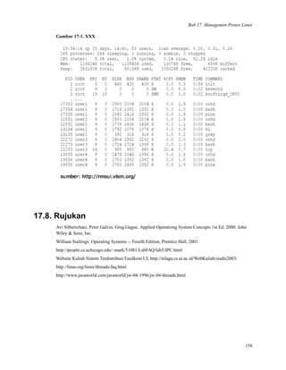 Bab 17. Managemen Proses Linux
Gambar 17-1. XXX
17.8. Rujukan
Avi Silberschatz, Peter Galvin, Greg Gagne. Applied Operationg System Concepts 1st Ed. 2000. John
Wiley & Sons, Inc.
William Stallings: Operating Systems -- Fourth Edition, Prentice Hall, 2001.
http://people.cs.uchicago.edu/~mark/51081/LabFAQ/lab5/IPC.html
Website Kuliah Sistem Terdistribusi Fasilkom UI, http://telaga.cs.ui.ac.id/WebKuliah/sisdis2003/
http://linas.org/linux/threads-faq.html
http://www.javaworld.com/javaworld/jw-04-1996/jw-04-threads.html
156
 