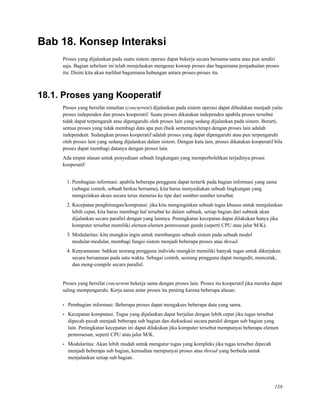 Bab 18. Konsep Interaksi
Proses yang dijalankan pada suatu sistem operasi dapat bekerja secara bersama-sama atau pun sendiri
saja. Bagian sebelum ini telah menjelaskan mengenai konsep proses dan bagaimana penjadualan proses
itu. Disini kita akan melihat bagaimana hubungan antara proses-proses itu.
18.1. Proses yang Kooperatif
Proses yang bersifat simultan (concurrent) dijalankan pada sistem operasi dapat dibedakan menjadi yaitu
proses independen dan proses kooperatif. Suatu proses dikatakan independen apabila proses tersebut
tidak dapat terpengaruh atau dipengaruhi oleh proses lain yang sedang dijalankan pada sistem. Berarti,
semua proses yang tidak membagi data apa pun (baik sementara/tetap) dengan proses lain adalah
independent. Sedangkan proses kooperatif adalah proses yang dapat dipengaruhi atau pun terpengaruhi
oleh proses lain yang sedang dijalankan dalam sistem. Dengan kata lain, proses dikatakan kooperatif bila
proses dapat membagi datanya dengan proses lain.
Ada empat alasan untuk penyediaan sebuah lingkungan yang memperbolehkan terjadinya proses
kooperatif:
1. Pembagian informasi: apabila beberapa pengguna dapat tertarik pada bagian informasi yang sama
(sebagai contoh, sebuah berkas bersama), kita harus menyediakan sebuah lingkungan yang
mengizinkan akses secara terus menerus ke tipe dari sumber-sumber tersebut.
2. Kecepatan penghitungan/komputasi: jika kita menginginkan sebuah tugas khusus untuk menjalankan
lebih cepat, kita harus membagi hal tersebut ke dalam subtask, setiap bagian dari subtask akan
dijalankan secara parallel dengan yang lainnya. Peningkatan kecepatan dapat dilakukan hanya jika
komputer tersebut memiliki elemen-elemen pemrosesan ganda (seperti CPU atau jalur M/K).
3. Modularitas: kita mungkin ingin untuk membangun sebuah sistem pada sebuah model
modular-modular, membagi fungsi sistem menjadi beberapa proses atau thread.
4. Kenyamanan: bahkan seorang pengguna individu mungkin memiliki banyak tugas untuk dikerjakan
secara bersamaan pada satu waktu. Sebagai contoh, seorang pengguna dapat mengedit, mencetak,
dan meng-compile secara parallel.
Proses yang bersifat concurrent bekerja sama dengan proses lain. Proses itu kooperatif jika mereka dapat
saling mempengaruhi. Kerja sama antar proses itu penting karena beberapa alasan:
• Pembagian informasi: Beberapa proses dapat mengakses beberapa data yang sama.
• Kecepatan komputasi: Tugas yang dijalankan dapat berjalan dengan lebih cepat jika tugas tersebut
dipecah-pecah menjadi beberapa sub bagian dan dieksekusi secara paralel dengan sub bagian yang
lain. Peningkatan kecepatan ini dapat dilakukan jika komputer tersebut mempunyai beberapa elemen
pemrosesan, seperti CPU atau jalur M/K.
• Modularitas: Akan lebih mudah untuk mengatur tugas yang kompleks jika tugas tersebut dipecah
menjadi beberapa sub bagian, kemudian mempunyai proses atau thread yang berbeda untuk
menjalankan setiap sub bagian.
158
 