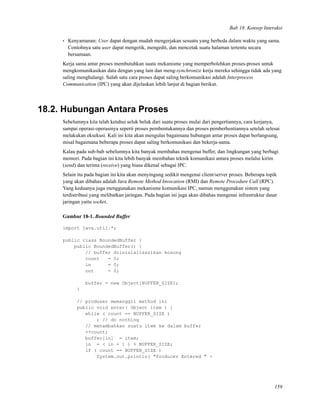 Bab 18. Konsep Interaksi
• Kenyamanan: User dapat dengan mudah mengerjakan sesuatu yang berbeda dalam waktu yang sama.
Contohnya satu user dapat mengetik, mengedit, dan mencetak suatu halaman tertentu secara
bersamaan.
Kerja sama antar proses membutuhkan suatu mekanisme yang memperbolehkan proses-proses untuk
mengkomunikasikan data dengan yang lain dan meng-synchronize kerja mereka sehingga tidak ada yang
saling menghalangi. Salah satu cara proses dapat saling berkomunikasi adalah Interprocess
Communication (IPC) yang akan dijelaskan lebih lanjut di bagian berikut.
18.2. Hubungan Antara Proses
Sebelumnya kita telah ketahui seluk beluk dari suatu proses mulai dari pengertiannya, cara kerjanya,
sampai operasi-operasinya seperti proses pembentukannya dan proses pemberhentiannya setelah selesai
melakukan eksekusi. Kali ini kita akan mengulas bagaimana hubungan antar proses dapat berlangsung,
misal bagaimana beberapa proses dapat saling berkomunikasi dan bekerja-sama.
Kalau pada sub-bab sebelumnya kita banyak membahas mengenai buffer, dan lingkungan yang berbagi
memori. Pada bagian ini kita lebih banyak membahas teknik komunikasi antara proses melalui kirim
(send) dan terima (receive) yang biasa dikenal sebagai IPC.
Selain itu pada bagian ini kita akan menyingung sedikit mengenai client/server proses. Beberapa topik
yang akan dibahas adalah Java Remote Method Invocation (RMI) dan Remote Procedure Call (RPC).
Yang keduanya juga menggunakan mekanisme komunikasi IPC, namun menggunakan sistem yang
terdistribusi yang melibatkan jaringan. Pada bagian ini juga akan dibahas mengenai infrastruktur dasar
jaringan yaitu socket.
Gambar 18-1. Bounded Buffer
import java.util.*;
public class BoundedBuffer {
public BoundedBuffer() {
// buffer diinisialisasikan kosong
count = 0;
in = 0;
out = 0;
buffer = new Object[BUFFER_SIZE];
}
// produser memanggil method ini
public void enter( Object item ) {
while ( count == BUFFER_SIZE )
; // do nothing
// menambahkan suatu item ke dalam buffer
++count;
buffer[in] = item;
in = ( in + 1 ) % BUFFER_SIZE;
if ( count == BUFFER_SIZE )
System.out.println( "Producer Entered " +
159
 