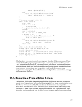 Bab 18. Konsep Interaksi
item + " Buffer FULL" );
else
System.out.println( "Producer Entered " +
item + " Buffer Size = " + count );
}
// consumer memanggil method ini
public Object remove() {
Object item ;
while ( count == 0 )
; // do nothing
// menyingkirkan suatu item dari buffer
--count;
item = buffer[out];
out = ( out + 1 ) % BUFFER_SIZE;
if ( count == 0 )
System.out.println( "Consumer consumed " +
item + " Buffer EMPTY" );
else
System.out.println( "Consumer consumed " +
item + " Buffer Size = " +count );
return item;
}
public static final int NAP_TIME = 5;
private static final int BUFFER_SIZE = 5;
private volatile int count;
private int in; // arahkan ke posisi kosong selanjutnya
private int out; // arahkan ke posisi penuh selanjutnya
private Object[] buffer;
}
Sebuah produsen proses membentuk informasi yang dapat digunakan oleh konsumen proses. Sebagai
contoh sebuah cetakan program yang membuat banyak karakter yang diterima oleh driver pencetak.
Untuk memperbolehkan produser dan konsumer proses agar dapat berjalan secara terus menerus, kita
harus menyediakan sebuah item buffer yang dapat diisi dengan proses produser dan dikosongkan oleh
proses konsumer. Proses produser dapat memproduksi sebuah item ketika konsumer sedang
mengkonsumsi item yang lain. Produser dan konsumer harus dapat selaras. Konsumer harus menunggu
hingga sebuah item diproduksi.
18.3. Komunikasi Proses Dalam Sistem
Cara lain untuk meningkatkan efek yang sama adalah untuk sistem operasi yaitu untuk menyediakan
alat-alat proses kooperatif untuk berkomunikasi dengan yang lain lewat sebuah komunikasi dalam proses
Inter-Process Communication (IPC). IPC menyediakan sebuah mekanisme untuk megizinkan
proses-proses untuk berkomunikasi dan menyelaraskan aksi-aksi mereka tanpa berbagi ruang alamat
yang sama. IPC adalah khusus digunakan dalam sebuah lingkungan yang terdistribusi dimana proses
komunikasi tersebut mungkin saja tetap ada dalam komputer-komputer yang berbeda yang tersambung
160
 
