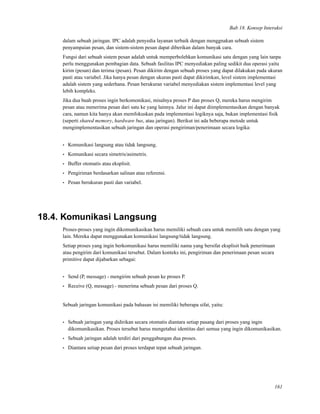 Bab 18. Konsep Interaksi
dalam sebuah jaringan. IPC adalah penyedia layanan terbaik dengan menggnakan sebuah sistem
penyampaian pesan, dan sistem-sistem pesan dapat diberikan dalam banyak cara.
Fungsi dari sebuah sistem pesan adalah untuk memperbolehkan komunikasi satu dengan yang lain tanpa
perlu menggunakan pembagian data. Sebuah fasilitas IPC menyediakan paling sedikit dua operasi yaitu
kirim (pesan) dan terima (pesan). Pesan dikirim dengan sebuah proses yang dapat dilakukan pada ukuran
pasti atau variabel. Jika hanya pesan dengan ukuran pasti dapat dikirimkan, level sistem implementasi
adalah sistem yang sederhana. Pesan berukuran variabel menyediakan sistem implementasi level yang
lebih kompleks.
Jika dua buah proses ingin berkomonikasi, misalnya proses P dan proses Q, mereka harus mengirim
pesan atau menerima pesan dari satu ke yang lainnya. Jalur ini dapat diimplementasikan dengan banyak
cara, namun kita hanya akan memfokuskan pada implementasi logiknya saja, bukan implementasi ﬁsik
(seperti shared memory, hardware bus, atau jaringan). Berikut ini ada beberapa metode untuk
mengimplementasikan sebuah jaringan dan operasi pengiriman/penerimaan secara logika:
• Komunikasi langsung atau tidak langsung.
• Komunikasi secara simetris/asimetris.
• Buffer otomatis atau eksplisit.
• Pengiriman berdasarkan salinan atau referensi.
• Pesan berukuran pasti dan variabel.
18.4. Komunikasi Langsung
Proses-proses yang ingin dikomunikasikan harus memiliki sebuah cara untuk memilih satu dengan yang
lain. Mereka dapat menggunakan komunikasi langsung/tidak langsung.
Setiap proses yang ingin berkomunikasi harus memiliki nama yang bersifat eksplisit baik penerimaan
atau pengirim dari komunikasi tersebut. Dalam konteks ini, pengiriman dan penerimaan pesan secara
primitive dapat dijabarkan sebagai:
• Send (P, message) - mengirim sebuah pesan ke proses P.
• Receive (Q, message) - menerima sebuah pesan dari proses Q.
Sebuah jaringan komunikasi pada bahasan ini memiliki beberapa sifat, yaitu:
• Sebuah jaringan yang didirikan secara otomatis diantara setiap pasang dari proses yang ingin
dikomunikasikan. Proses tersebut harus mengetahui identitas dari semua yang ingin dikomunikasikan.
• Sebuah jaringan adalah terdiri dari penggabungan dua proses.
• Diantara setiap pesan dari proses terdapat tepat sebuah jaringan.
161
 