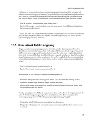 Bab 18. Konsep Interaksi
Pembahasan ini memperlihatkan sebuah cara simetris dalam pemberian alamat. Oleh karena itu, baik
keduanya yaitu pengirim dan penerima proses harus memberi nama bagi yang lain untuk berkomunikasi,
hanya pengirim yang memberikan nama bagi penerima sedangkan penerima tidak menyediakan nama
bagi pengirim. Dalam konteks ini, pengirim dan penerima secara sederhana dapat dijabarkan sebagai:
• Send (P, message) - mengirim sebuah pesan kepada proses P.
• Receive (ID, message) - menerima sebuah pesan dari semua proses. Variabel ID diatur sebagai nama
dari proses dengan komunikasi.
Kerugian dari kedua cara yang disebutkan diatas adalah adanya keterbatasan modularitas, merubah nama
proses mungkin mengharuskan kita untuk merubah semua deﬁnisi proses yang lain. Semua referensi
kepada nama yang lama harus ditemukan.
18.5. Komunikasi Tidak Langsung
Dengan komunikasi tidak langsung, pesan akan dikirimkan pada dan diterima dari/melalui mailbox
(Kotak Surat) atau terminal-terminal, sebuah mailbox dapat dilihat secara abstrak sebagai sebuah obyek
didalam setiap pesan yang dapat ditempatkan dari proses dan dari setiap pesan yang bias dipindahkan.
Setiap kotak surat memiliki sebuah identiﬁkasi (identitas) yang unik, sebuah proses dapat berkomunikasi
dengan beberapa proses lain melalui sebuah nomor dari mailbox yang berbeda. Dua proses dapat saling
berkomunikasi apabila kedua proses tersebut sharing mailbox. Pengirim dan penerima dapat dijabarkan
sebagai:
• Send (A, message) - mengirim pesan ke mailbox A.
• Receive (A, message) - menerima pesan dari mailbox A.
Dalam masalah ini, link komunikasi mempunyai sifat sebagai berikut:
• Sebuah link dibangun diantara sepasang proses dimana kedua proses tersebut membagi mailbox.
• Sebuah link mungkin dapat berasosiasi dengan lebih dari dua proses.
• Diantara setiap pasang proses komunikasi, mungkin terdapat link yang berbeda-beda, dimana setiap
link berhubungan pada satu mailbox.
Misalkan terdapat proses P1, P2 dan P3 yang semuanya share mailbox. Proses P1 mengirim pesan ke A,
ketika P2 dan P3 masing-masing mengeksekusi sebuah kiriman dari A. Proses mana yang akan
menerima pesan yang dikirim P1? Jawabannya tergantung dari jalur yang kita pilih:
• Mengizinkan sebuah link berasosiasi dengan paling banyak dua proses.
• Mengizinkan paling banyak satu proses pada suatu waktu untuk mengeksekusi hasil kiriman (receive
operation).
162
 