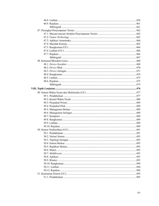 46.8. Latihan.........................................................................................................................458
46.9. Rujukan........................................................................................................................461
Bibliograﬁ ...................................................................................................................461
47. Perangkat Penyimpanan Tersier...............................................................................................462
47.1. Macam-macam Struktur Penyimpanan Tersier ...........................................................462
47.2. Future Technology .......................................................................................................463
47.3. Aplikasi Antarmuka.....................................................................................................464
47.4. Masalah Kinerja...........................................................................................................465
47.5. Rangkuman (UC).........................................................................................................466
47.6. Latihan (UC)................................................................................................................466
47.7. Rujukan........................................................................................................................466
Bibliograﬁ ...................................................................................................................467
48. Keluaran/Masukan Linux.........................................................................................................468
48.1. Device Karakter...........................................................................................................468
48.2. Device Blok .................................................................................................................470
48.3. Device Jaringan............................................................................................................471
48.4. Rangkuman..................................................................................................................474
48.5. Latihan.........................................................................................................................475
48.6. Rujukan........................................................................................................................475
Bibliograﬁ ...................................................................................................................475
VIII. Topik Lanjutan.............................................................................................................................476
49. Sistem Waktu Nyata dan Multimedia (UC) .............................................................................477
49.1. Pendahuluan ................................................................................................................477
49.2. Kernel Waktu Nyata ....................................................................................................488
49.3. Penjadual Proses..........................................................................................................489
49.4. Penjadual Disk.............................................................................................................489
49.5. Managemen Berkas .....................................................................................................489
49.6. Managemen Jaringan...................................................................................................489
49.7. Kompresi .....................................................................................................................489
49.8. Rangkuman..................................................................................................................489
49.9. Latihan.........................................................................................................................489
49.10. Rujukan......................................................................................................................489
50. Sistem Terdistribusi (UC).........................................................................................................491
50.1. Pendahuluan ................................................................................................................491
50.2. Variasi Sistem..............................................................................................................493
50.3. Topologi Jaringan ........................................................................................................493
50.4. Sistem Berkas..............................................................................................................493
50.5. Replikasi Berkas..........................................................................................................493
50.6. Mutex...........................................................................................................................493
50.7. Middleware..................................................................................................................493
50.8. Aplikasi........................................................................................................................493
50.9. Kluster .........................................................................................................................493
50.10. Rangkuman................................................................................................................494
50.11. Latihan.......................................................................................................................494
50.12. Rujukan......................................................................................................................494
51. Keamanan Sistem (UC)............................................................................................................495
51.1. Pendahuluan ................................................................................................................495
xix
 