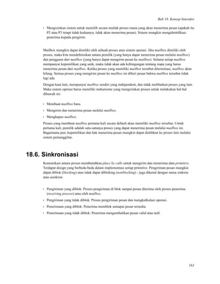 Bab 18. Konsep Interaksi
• Mengizinkan sistem untuk memilih secara mutlak proses mana yang akan menerima pesan (apakah itu
P2 atau P3 tetapi tidak keduanya, tidak akan menerima pesan). Sistem mungkin mengidentiﬁkasi
penerima kepada pengirim.
Mailbox mungkin dapat dimiliki oleh sebuah proses atau sistem operasi. Jika mailbox dimiliki oleh
proses, maka kita mendeﬁnisikan antara pemilik (yang hanya dapat menerima pesan melalui mailbox)
dan pengguna dari mailbox (yang hanya dapat mengirim pesan ke mailbox). Selama setiap mailbox
mempunyai kepemilikan yang unik, maka tidak akan ada kebingungan tentang siapa yang harus
menerima pesan dari mailbox. Ketika proses yang memiliki mailbox tersebut diterminasi, mailbox akan
hilang. Semua proses yang mengirim pesan ke mailbox ini diberi pesan bahwa mailbox tersebut tidak
lagi ada.
Dengan kata lain, mempunyai mailbox sendiri yang independent, dan tidak melibatkan proses yang lain.
Maka sistem operasi harus memiliki mekanisme yang mengizinkan proses untuk melakukan hal-hal
dibawah ini:
• Membuat mailbox baru.
• Mengirim dan menerima pesan melalui mailbox.
• Menghapus mailbox.
Proses yang membuat mailbox pertama kali secara default akan memiliki mailbox tersebut. Untuk
pertama kali, pemilik adalah satu-satunya proses yang dapat menerima pesan melalui mailbox ini.
Bagaimana pun, kepemilikan dan hak menerima pesan mungkin dapat dialihkan ke proses lain melalui
sistem pemanggilan.
18.6. Sinkronisasi
Komunikasi antara proses membutuhkan place by calls untuk mengirim dan menerima data primitive.
Terdapat design yang berbeda-beda dalam implementasi setiap primitive. Pengiriman pesan mungkin
dapat diblok (blocking) atau tidak dapat dibloking (nonblocking) - juga dikenal dengan nama sinkron
atau asinkron.
• Pengiriman yang diblok: Proses pengiriman di blok sampai pesan diterima oleh proses penerima
(receiving process) atau oleh mailbox.
• Pengiriman yang tidak diblok: Proses pengiriman pesan dan mengkalkulasi operasi.
• Penerimaan yang diblok: Penerima memblok samapai pesan tersedia.
• Penerimaan yang tidak diblok: Penerima mengembalikan pesan valid atau null.
163
 