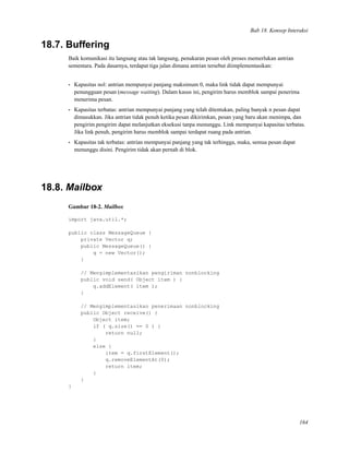 Bab 18. Konsep Interaksi
18.7. Buffering
Baik komunikasi itu langsung atau tak langsung, penukaran pesan oleh proses memerlukan antrian
sementara. Pada dasarnya, terdapat tiga jalan dimana antrian tersebut diimplementasikan:
• Kapasitas nol: antrian mempunyai panjang maksimum 0, maka link tidak dapat mempunyai
penungguan pesan (message waiting). Dalam kasus ini, pengirim harus memblok sampai penerima
menerima pesan.
• Kapasitas terbatas: antrian mempunyai panjang yang telah ditentukan, paling banyak n pesan dapat
dimasukkan. Jika antrian tidak penuh ketika pesan dikirimkan, pesan yang baru akan menimpa, dan
pengirim pengirim dapat melanjutkan eksekusi tanpa menunggu. Link mempunyai kapasitas terbatas.
Jika link penuh, pengirim harus memblok sampai terdapat ruang pada antrian.
• Kapasitas tak terbatas: antrian mempunyai panjang yang tak terhingga, maka, semua pesan dapat
menunggu disini. Pengirim tidak akan pernah di blok.
18.8. Mailbox
Gambar 18-2. Mailbox
import java.util.*;
public class MessageQueue {
private Vector q;
public MessageQueue() {
q = new Vector();
}
// Mengimplementasikan pengiriman nonblocking
public void send( Object item ) {
q.addElement( item );
}
// Mengimplementasikan penerimaan nonblocking
public Object receive() {
Object item;
if ( q.size() == 0 ) {
return null;
}
else {
item = q.firstElement();
q.removeElementAt(0);
return item;
}
}
}
164
 