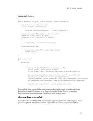 Bab 18. Konsep Interaksi
Gambar 18-3. WebServer
...
public WebServer(int port, String docRoot) throws IOException
{
this.docRoot = new File(docRoot);
if(!this.docRoot.isDirectory())
{
throw new IOException(docRoot + " bukan direktori.");
}
System.out.println("Menghidupkan Web server ");
System.out.println("port: " + port);
System.out.println("docRoot: " + docRoot);
try
{
serverSocket = new ServerSocket(port);
}
catch(IOException ioe)
{
System.out.println("Port sudah digunakan");
System.exit(1);
}
}
public void run()
{
while(true)
{
try{
System.out.println("Menanti connection ... ");
Socket socket = serverSocket.accept();
String alamatClient = socket.getInetAddress().getHostAddress();
System.out.println("Menangkap connection dari " + alamatClient);
InputStream inputStream = socket.getInputStream();
InputStreamReader inputStreamReader = new InputStreamReader(inputStream);
BufferedReader bufferedReader = new BufferedReader(inputStreamReader);
OutputStream outputStream = socket.getOutputStream();
...
Potongan kode diatas memperlihatkan teknik yang digunakan oleh java untuk membuka socket (pada
kasus ini server socket). Selanjutnya server dapat berkomunikasi dengan clientnya menggunakan
InputStream untuk menerima pesan dan OutputStream untuk mengirim pesan.
Remote Procedure Call
Remote Procedure Call (RPC) adalah sebuah metoda yang memungkinkan kita untuk mengakses sebuah
prosedur yang berada di komputer lain. Untuk dapat melakukan ini sebuah komputer (server) harus
166
 