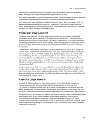 Bab 18. Konsep Interaksi
menyediakan layanan remote prosedur. Pendekatan yang dilakuan adalah, sebuah server membuka
socket, menunggu client yang meminta proseduryang disediakan oleh server.
RPC masih menggunakan cara primitive dalam pemrograman, yaitu menggunakan paradigma procedural
programming. Hal itu membuat kita sulit ketika menyediakan banyak remote procedure.
RPC menggunakan soket untuk berkomunikasi dengan proses lainnya. Pada sistem seperti SUN, RPC
secara default sudah terinstall kedalam sistemnya, biasanya RPC ini digunakan untuk administrasi
sistem. Sehingga seorang administrator jaringan dapat mengakses sistemnya dan mengelola sistemnya
dari mana saja, selama sistemnya terhubung ke jaringan.
Pembuatan Obyek Remote
Pendekatan kedua yang akan kita bahas adalah Remote Method Invocation (RMI), sebuah teknik
pemanggilan method remote yang lebih secara umum lebih baik daripada RPC. RMI menggunakan
paradigma pemrograman berorientasi obyek (OOP). Dengan RMI memungkinkan kita untuk mengirim
obyek sebagai parameter dari remote method. Dengan dibolehkannya program java memanggil method
pada remote obyek, RMI membuat pengguna dapat mengembangkan aplikasi java yang terdistribusi
pada jaringan
Untuk membuat remote method dapat diakses RMI mengimplementasikan remote object menggukan
stub dan skleton. Stub bertindak sebagai proxy disisi client, yaitu yang menghubungkan client dengan
skleton yang berada disisi server. Stub yang ada disisi client bertanggung-jawab untuk membungkus
nama method yang akan diakses, dan parameternya, hal ini biasa dikenal dengan marshalling. Stub
mengirim paket yang sudah dibungkus ini ke server dan akan di buka (unmarshalling) oleh skleton.
Skleton akan menerima hasil keluaran yang telah diproses oleh method yang dituju, lalu akan kembali
dibungkus (marshal) dan dikirim kembali ke client yang akan diterima oleh stub dan kembali dibuka
paketnya (unmarshall).
Untuk membuat remote obyek kita harus mendeﬁnisikan semua method yang akan kita sediakan pada
jaringan, setelah itu dapat digunakan RMI compiler untuk membuat stub dan skleton. Setelah itu kita
harus mem-binding remote obyek yang kita sediakan kedalam sebuah RMI registry. Setelah itu client
dapat mengakses semua remote method yang telah kita sediakan menggunkan stub yang telah dicompile
menggunakan RMI compiler terebut.
Akses ke Obyek Remote
Sekali obyek didaftarkan ke server, client dapat mengakses remote object dengan menjalankan
Naming.lookup() method. RMI menyediakan url untuk pengaksesan ke remote obyek yaitu
rmi://host/obyek, dimana host adalah nama server tempat kita mendaftarkan remote obyek dan obyek
adalah parameter yang kita gunakan ketika kita memanggil method Naming.rebind(). Client juga harus
menginstall RMISecurityManager untuk memastikan keamanan client ketika membuka soket kejaringan.
Java memiliki sistem security yang baik sehingga user dapat lebih nyaman dalam melakukan komunikasi
pada jaringan. Selain itu java sudah mendukung pemorograman berorientasi object, sehingga
pengembangan software berskala besar sangat dimungkinkan dilakukan oleh java. RMI sendiri
merupakan sistem terdistribusi yang dirancang oleh SUN pada platfrom yang spesiﬁk yaitu Java, apabila
anda tertarik untuk mengembangkan sistem terdistribusi yang lebih portable dapat digunakan CORBA
sebagai solusi alternatifnya.
167
 