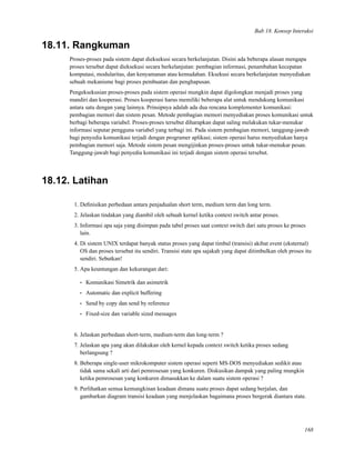 Bab 18. Konsep Interaksi
18.11. Rangkuman
Proses-proses pada sistem dapat dieksekusi secara berkelanjutan. Disini ada beberapa alasan mengapa
proses tersebut dapat dieksekusi secara berkelanjutan: pembagian informasi, penambahan kecepatan
komputasi, modularitas, dan kenyamanan atau kemudahan. Eksekusi secara berkelanjutan menyediakan
sebuah mekanisme bagi proses pembuatan dan penghapusan.
Pengeksekusian proses-proses pada sistem operasi mungkin dapat digolongkan menjadi proses yang
mandiri dan kooperasi. Proses kooperasi harus memiliki beberapa alat untuk mendukung komunikasi
antara satu dengan yang lainnya. Prinsipnya adalah ada dua rencana komplementer komunikasi:
pembagian memori dan sistem pesan. Metode pembagian memori menyediakan proses komunikasi untuk
berbagi beberapa variabel. Proses-proses tersebut diharapkan dapat saling melakukan tukar-menukar
informasi seputar pengguna variabel yang terbagi ini. Pada sistem pembagian memori, tanggung-jawab
bagi penyedia komunikasi terjadi dengan programer aplikasi; sistem operasi harus menyediakan hanya
pembagian memori saja. Metode sistem pesan mengijinkan proses-proses untuk tukar-menukar pesan.
Tanggung-jawab bagi penyedia komunikasi ini terjadi dengan sistem operasi tersebut.
18.12. Latihan
1. Deﬁnisikan perbedaan antara penjadualan short term, medium term dan long term.
2. Jelaskan tindakan yang diambil oleh sebuah kernel ketika context switch antar proses.
3. Informasi apa saja yang disimpan pada tabel proses saat context switch dari satu proses ke proses
lain.
4. Di sistem UNIX terdapat banyak status proses yang dapat timbul (transisi) akibat event (eksternal)
OS dan proses tersebut itu sendiri. Transisi state apa sajakah yang dapat ditimbulkan oleh proses itu
sendiri. Sebutkan!
5. Apa keuntungan dan kekurangan dari:
• Komunikasi Simetrik dan asimetrik
• Automatic dan explicit buffering
• Send by copy dan send by reference
• Fixed-size dan variable sized messages
6. Jelaskan perbedaan short-term, medium-term dan long-term ?
7. Jelaskan apa yang akan dilakukan oleh kernel kepada context switch ketika proses sedang
berlangsung ?
8. Beberapa single-user mikrokomputer sistem operasi seperti MS-DOS menyediakan sedikit atau
tidak sama sekali arti dari pemrosesan yang konkuren. Diskusikan dampak yang paling mungkin
ketika pemrosesan yang konkuren dimasukkan ke dalam suatu sistem operasi ?
9. Perlihatkan semua kemungkinan keadaan dimana suatu proses dapat sedang berjalan, dan
gambarkan diagram transisi keadaan yang menjelaskan bagaimana proses bergerak diantara state.
168
 