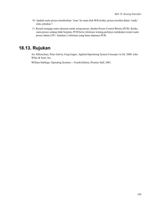 Bab 18. Konsep Interaksi
10. Apakah suatu proses memberikan ’issue’ ke suatu disk M/K ketika, proses tersebut dalam ’ready’
state, jelaskan ?
11. Kernel menjaga suatu rekaman untuk setiap proses, disebut Proses Control Blocks (PCB). Ketika
suatu proses sedang tidak berjalan, PCB berisi informasi tentang perlunya melakukan restart suatu
proses dalam CPU. Jelaskan 2 informasi yang harus dipunyai PCB.
18.13. Rujukan
Avi Silberschatz, Peter Galvin, Greg Gagne. Applied Operationg System Concepts 1st Ed. 2000. John
Wiley & Sons, Inc.
William Stallings: Operating Systems -- Fourth Edition, Prentice Hall, 2001.
169
 
