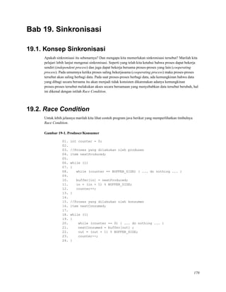 Bab 19. Sinkronisasi
19.1. Konsep Sinkronisasi
Apakah sinkronisasi itu sebenarnya? Dan mengapa kita memerlukan sinkronisasi tersebut? Marilah kita
pelajari lebih lanjut mengenai sinkronisasi. Seperti yang telah kita ketahui bahwa proses dapat bekerja
sendiri (independent process) dan juga dapat bekerja bersama proses-proses yang lain (cooperating
process). Pada umumnya ketika proses saling bekerjasama (cooperating process) maka proses-proses
tersebut akan saling berbagi data. Pada saat proses-proses berbagi data, ada kemungkinan bahwa data
yang dibagi secara bersama itu akan menjadi tidak konsisten dikarenakan adanya kemungkinan
proses-proses tersebut melakukan akses secara bersamaan yang menyebabkan data tersebut berubah, hal
ini dikenal dengan istilah Race Condition.
19.2. Race Condition
Untuk lebih jelasnya marilah kita lihat contoh program java berikut yang memperlihatkan timbulnya
Race Condition.
Gambar 19-1. Produser/Konsumer
01. int counter = 0;
02.
03. //Proses yang dilakukan oleh produsen
04. item nextProduced;
05.
06. while (1)
07. {
08. while (counter == BUFFER_SIZE) { ... do nothing ... }
09.
10. buffer[in] = nextProduced;
11. in = (in + 1) % BUFFER_SIZE;
12. counter++;
13. }
14.
15. //Proses yang dilakukan oleh konsumen
16. item nextConsumed;
17.
18. while (1)
19. {
20. while (counter == 0) { ... do nothing ... }
21. nextConsumed = buffer[out] ;
22. out = (out + 1) % BUFFER_SIZE;
23. counter--;
24. }
170
 