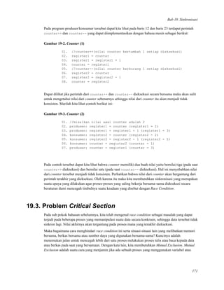 Bab 19. Sinkronisasi
Pada program produser/konsumer tersebut dapat kita lihat pada baris 12 dan baris 23 terdapat perintah
counter++ dan counter-- yang dapat diimplementasikan dengan bahasa mesin sebagai berikut:
Gambar 19-2. Counter (1)
01. //counter++(nilai counter bertambah 1 setiap dieksekusi)
02. register1 = counter
03. register1 = register1 + 1
04. counter = register1
05. //counter--(nilai counter berkurang 1 setiap dieksekusi)
06. register2 = counter
07. register2 = register2 - 1
08. counter = register2
Dapat dilihat jika perintah dari counter++ dan counter-- dieksekusi secara bersama maka akan sulit
untuk mengetahui nilai dari counter sebenarnya sehingga nilai dari counter itu akan menjadi tidak
konsisten. Marilah kita lihat contoh berikut ini:
Gambar 19-3. Counter (2)
01. //misalkan nilai awal counter adalah 2
02. produsen: register1 = counter (register1 = 2)
03. produsen: register1 = register1 + 1 (register1 = 3)
04. konsumen: register2 = counter (register2 = 2)
05. konsumen: register2 = register2 - 1 (register2 = 1)
06. konsumen: counter = register2 (counter = 1)
07. produsen: counter = register1 (counter = 3)
Pada contoh tersebut dapat kita lihat bahwa counter memiliki dua buah nilai yaitu bernilai tiga (pada saat
counter++ dieksekusi) dan bernilai satu (pada saat counter-- dieksekusi). Hal ini menyebabkan nilai
dari counter tersebut menjadi tidak konsisten. Perhatikan bahwa nilai dari counter akan bergantung dari
perintah terakhir yang dieksekusi. Oleh karena itu maka kita membutuhkan sinkronisasi yang merupakan
suatu upaya yang dilakukan agar proses-proses yang saling bekerja bersama-sama dieksekusi secara
beraturan demi mencegah timbulnya suatu keadaan yang disebut dengan Race Condition.
19.3. Problem Critical Section
Pada sub pokok bahasan sebelumnya, kita telah mengenal race condition sebagai masalah yang dapat
terjadi pada beberapa proses yang memanipulasi suatu data secara konkruen, sehingga data tersebut tidak
sinkron lagi. Nilai akhirnya akan tergantung pada proses mana yang terakhir dieksekusi.
Maka bagaimana cara menghindari race condition ini serta situasi-situasi lain yang melibatkan memori
bersama, berkas bersama atau sumber daya yang digunakan bersama-sama? Kuncinya adalah
menemukan jalan untuk mencegah lebih dari satu proses melakukan proses tulis atau baca kepada data
atau berkas pada saat yang bersamaan. Dengan kata lain, kita membutuhkan Mutual Exclusion. Mutual
Exclusion adalah suatu cara yang menjamin jika ada sebuah proses yang menggunakan variabel atau
171
 