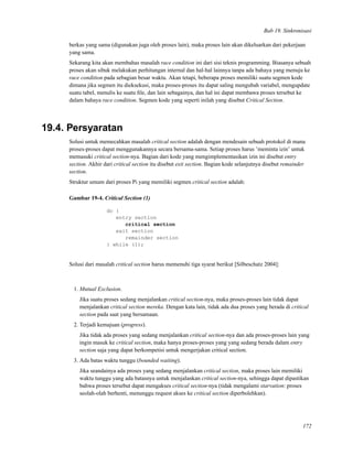 Bab 19. Sinkronisasi
berkas yang sama (digunakan juga oleh proses lain), maka proses lain akan dikeluarkan dari pekerjaan
yang sama.
Sekarang kita akan membahas masalah race condition ini dari sisi teknis programming. Biasanya sebuah
proses akan sibuk melakukan perhitungan internal dan hal-hal lainnya tanpa ada bahaya yang menuju ke
race condition pada sebagian besar waktu. Akan tetapi, beberapa proses memiliki suatu segmen kode
dimana jika segmen itu dieksekusi, maka proses-proses itu dapat saling mengubah variabel, mengupdate
suatu tabel, menulis ke suatu ﬁle, dan lain sebagainya, dan hal ini dapat membawa proses tersebut ke
dalam bahaya race condition. Segmen kode yang seperti inilah yang disebut Critical Section.
19.4. Persyaratan
Solusi untuk memecahkan masalah critical section adalah dengan mendesain sebuah protokol di mana
proses-proses dapat menggunakannya secara bersama-sama. Setiap proses harus ’meminta izin’ untuk
memasuki critical section-nya. Bagian dari kode yang mengimplementasikan izin ini disebut entry
section. Akhir dari critical section itu disebut exit section. Bagian kode selanjutnya disebut remainder
section.
Struktur umum dari proses Pi yang memiliki segmen critical section adalah:
Gambar 19-4. Critical Section (1)
do {
entry section
critical section
exit section
remainder section
} while (1);
Solusi dari masalah critical section harus memenuhi tiga syarat berikut [Silbeschatz 2004]:
1. Mutual Exclusion.
Jika suatu proses sedang menjalankan critical section-nya, maka proses-proses lain tidak dapat
menjalankan critical section mereka. Dengan kata lain, tidak ada dua proses yang berada di critical
section pada saat yang bersamaan.
2. Terjadi kemajuan (progress).
Jika tidak ada proses yang sedang menjalankan critical section-nya dan ada proses-proses lain yang
ingin masuk ke critical section, maka hanya proses-proses yang yang sedang berada dalam entry
section saja yang dapat berkompetisi untuk mengerjakan critical section.
3. Ada batas waktu tunggu (bounded waiting).
Jika seandainya ada proses yang sedang menjalankan critical section, maka proses lain memiliki
waktu tunggu yang ada batasnya untuk menjalankan critical section-nya, sehingga dapat dipastikan
bahwa proses tersebut dapat mengakses critical section-nya (tidak mengalami starvation: proses
seolah-olah berhenti, menunggu request akses ke critical section diperbolehkan).
172
 