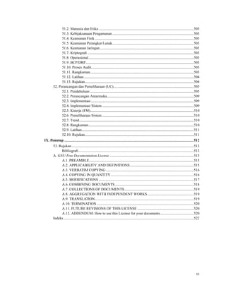 51.2. Manusia dan Etika .......................................................................................................503
51.3. Kebijaksanaan Pengamanan ........................................................................................503
51.4. Keamanan Fisik...........................................................................................................503
51.5. Keamanan Perangkat Lunak........................................................................................503
51.6. Keamanan Jaringan......................................................................................................503
51.7. Kriptograﬁ ...................................................................................................................503
51.8. Operasional..................................................................................................................503
51.9. BCP/DRP.....................................................................................................................503
51.10. Proses Audit...............................................................................................................503
51.11. Rangkuman................................................................................................................503
51.12. Latihan.......................................................................................................................504
51.13. Rujukan......................................................................................................................504
52. Perancangan dan Pemeliharaan (UC).......................................................................................505
52.1. Pendahuluan ................................................................................................................505
52.2. Perancangan Antarmuka..............................................................................................509
52.3. Implementasi ...............................................................................................................509
52.4. Implementasi Sistem ...................................................................................................509
52.5. Kinerja (FM)................................................................................................................510
52.6. Pemeliharaan Sistem ...................................................................................................510
52.7. Trend............................................................................................................................510
52.8. Rangkuman..................................................................................................................510
52.9. Latihan.........................................................................................................................511
52.10. Rujukan......................................................................................................................511
IX. Penutup ............................................................................................................................................512
53. Rujukan ....................................................................................................................................513
Bibliograﬁ.............................................................................................................................513
A. GNU Free Documentation License ...........................................................................................515
A.1. PREAMBLE.................................................................................................................515
A.2. APPLICABILITY AND DEFINITIONS.....................................................................515
A.3. VERBATIM COPYING ...............................................................................................516
A.4. COPYING IN QUANTITY..........................................................................................516
A.5. MODIFICATIONS .......................................................................................................517
A.6. COMBINING DOCUMENTS .....................................................................................518
A.7. COLLECTIONS OF DOCUMENTS...........................................................................519
A.8. AGGREGATION WITH INDEPENDENT WORKS..................................................519
A.9. TRANSLATION...........................................................................................................519
A.10. TERMINATION.........................................................................................................520
A.11. FUTURE REVISIONS OF THIS LICENSE .............................................................520
A.12. ADDENDUM: How to use this License for your documents ....................................520
Indeks.............................................................................................................................................522
xx
 