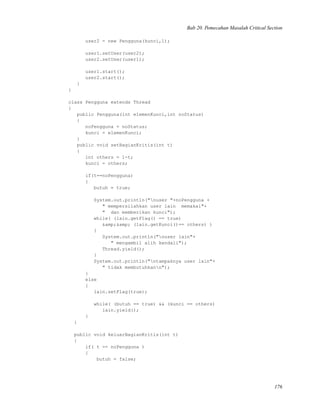 Bab 20. Pemecahan Masalah Critical Section
user2 = new Pengguna(kunci,1);
user1.setUser(user2);
user2.setUser(user1);
user1.start();
user2.start();
}
}
class Pengguna extends Thread
{
public Pengguna(int elemenKunci,int noStatus)
{
noPengguna = noStatus;
kunci = elemenKunci;
}
public void setBagianKritis(int t)
{
int others = 1-t;
kunci = others;
if(t==noPengguna)
{
butuh = true;
System.out.println("nuser "+noPengguna +
" mempersilahkan user lain memakai"+
" dan memberikan kunci");
while( (lain.getFlag() == true)
&amp;&amp; (lain.getKunci()== others) )
{
System.out.println("nuser lain"+
" mengambil alih kendali");
Thread.yield();
}
System.out.println("ntampaknya user lain"+
" tidak membutuhkann");
}
else
{
lain.setFlag(true);
while( (butuh == true) && (kunci == others)
lain.yield();
}
}
public void keluarBagianKritis(int t)
{
if( t == noPengguna )
{
butuh = false;
176
 