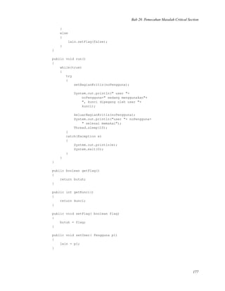 Bab 20. Pemecahan Masalah Critical Section
}
else
{
lain.setFlag(false);
}
}
public void run()
{
while(true)
{
try
{
setBagianKritis(noPengguna);
System.out.println(" user "+
noPengguna+" sedang menggunakan"+
", kunci dipegang oleh user "+
kunci);
keluarBagianKritis(noPengguna);
System.out.println("user "+ noPengguna+
" selesai memakai");
Thread.sleep(10);
}
catch(Exception e)
{
System.out.println(e);
System.exit(0);
}
}
}
public boolean getFlag()
{
return butuh;
}
public int getKunci()
{
return kunci;
}
public void setFlag( boolean flag)
{
butuh = flag;
}
public void setUser( Pengguna p1)
{
lain = p1;
}
177
 