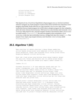 Bab 20. Pemecahan Masalah Critical Section
private boolean butuh;
private int kunci;
private int noPengguna;
private Pengguna lain;
}
Pada algoritma di atas, thread-thread digambarkan sebagai pengguna atau user dan kami membatasi
sebanyak 2 pengguna saja. Kedua pengguna ini pada awalnya belum memiliki kunci tetapi hanya nomor
pengguna yang berbeda. Ketika salah satu user ingin memasuki critical section, maka ia akan
memberikan kuncinya kepada pengguna lain terlebih dahulu sedangkan pengguna lain akan medapatkan
giliran dari nomor statusnya beserta kuncinya. Oleh karena itu ia akan diizinkan untuk memasuki critical
section-nya. Pada program di atas, yang akan mengatur masuknya suatu thread ke dalam critical section-
nya adalah method setBagianKritis. Jika salah satu pengguna selesai menjalankan critical
section-nya, ia tidak akan lagi membutuhkan kuncinya, sehingga butuh akan diset menjadi false. Pada
program di atas, bagian yang mengatur keluarnya suatu thread dari critical sectionnya adalah
keluarBagianKritis.
20.2. Algoritma 1 (UC)
Nama algoritma ini adalah algoritma 1,idenya dengan memberikan
giliran kepada setiap proses untuk memproses critical section-nya
secara bergantian. Asumsi yang digunakan disini setiap proses secara
bergantian memasuki critical section-nya.
Misal ada n buah proses yang berjalan dalam sebuah komputer dengan
PID yang unik. Proses yang berjalan saat itu adalah proses dengan
PID 4 maka akan berprilaku dengan pola seperti gambar dibawah ini.
[Gambar 20.2.1]
Statement while(turn != 4) akan memeriksa apakah pada saat itu
proses 4 mendapatkan turn, jika tidak maka proses 4 akan
busy waiting(lihat kembali bahwa printah itu diakhiri dengan ";").
Jika ternyata pada saat itu merupakan giliran proses 4 maka
proses 4 akan mengerjakan critical section-nya. Sampai sini jelas
terlihat bahwa mutex terpenuhi! Proses yang tidak mendapatkan turn
tidak akan dapat mengerjakan critical section-nya dan turn hanya akan
diberikan pada satu proses saja.
Setelah proses 4 selesai mengerjakan critical section maka turn
diberikan pada proses lainnya (turn = j, j merupakan proses
selanjutnya yang dapat mengerjakan critical section). Setelah
turn-nya diberikan kepada proses lain, proses 4 akan mengerjakan
remainder section. Disini jelas terlihat bahwa syarat bounded waiting
jelas terpenuhi. Ingat asumsi yang digunakan dalam algoritma ini
adalah setiap proses secar bergantian memasuki critical section-nya,
jika pada saat itu proses 4 ternyata belum mau mengrjakan critical
178
 