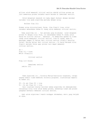 Bab 20. Pemecahan Masalah Critical Section
giliran untuk memasuki critical section adalah giliran proses yg
lain sementara proses tersebut masih berada di remainder section.
Untuk mengatasi masalah ini maka dapat diatasi dengan merubah
variabel trun pada algoritma pertama dengan array
Boolean flag [2];
Elemen array diinisialisasi false. Jika flag[i] true, nilai
tersebut menandakan bahwa Pi ready untuk memasuki critical section.
Pada algoritma ini . hal pertama yang dilakukan ialah mengeset
proses Pi dengan nilai True, ini menandakan bahwa Pi ready untuk
masuk ke critical section . kemudian , Pi memeriksa apakah Pj tidak
ready untuk memasukui critical section. Jika Pj ready, maka Pi
menunggu sampai Pj keluar dari critical section (flag[j] bernilai
false). Ketika keluar dari critcal section , Pi harus merubah nilai
flag[i] menjadi false agar prores lain dapat memasuki
critical section.
do {
Flag [i] = true;
While (flag[j]);
Critical section
Flag [i]= false;
Remainder section
}while (1);
Pada algoritma ini , kriteria Mutual-exclusion terpenuhi, tetapi
sayang sekali tidak memenuhi kriteria progress. Ilustrasinya seperti
di bawah ini.
T0 : Po set flag [0] = true
T1 : Po set flag [1] = true
Dari ilustrasi diatas terlihat bahwa algoritma ini memungkinkan
terjadinya nilai true untuk kedua proses, akibatnya tidak ada proses
yangakan berhasil memasuki critical section.
Jadi untuk algoritma 2 masih terdapat kelemahan, serti yang terjadi
di atas.
180
 