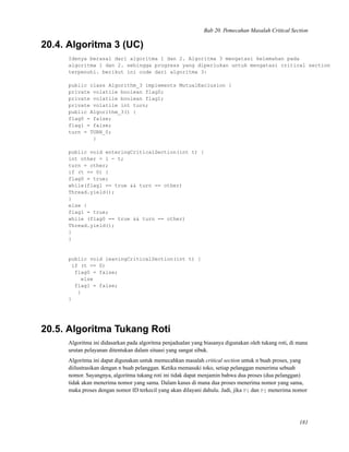 Bab 20. Pemecahan Masalah Critical Section
20.4. Algoritma 3 (UC)
Idenya berasal dari algoritma 1 dan 2. Algoritma 3 mengatasi kelemahan pada
algoritma 1 dan 2. sehingga progress yang diperlukan untuk mengatasi critical section
terpenuhi. berikut ini code dari algoritma 3:
public class Algorithm_3 implements MutualExclusion {
private volatile boolean flag0;
private volatile boolean flag1;
private volatile int turn;
public Algorithm_3() {
flag0 = false;
flag1 = false;
turn = TURN_0;
}
public void enteringCriticalSection(int t) {
int other = 1 - t;
turn = other;
if (t == 0) {
flag0 = true;
while(flag1 == true && turn == other)
Thread.yield();
}
else {
flag1 = true;
while (flag0 == true && turn == other)
Thread.yield();
}
}
public void leavingCriticalSection(int t) {
if (t == 0)
flag0 = false;
else
flag1 = false;
}
}
20.5. Algoritma Tukang Roti
Algoritma ini didasarkan pada algoritma penjadualan yang biasanya digunakan oleh tukang roti, di mana
urutan pelayanan ditentukan dalam situasi yang sangat sibuk.
Algoritma ini dapat digunakan untuk memecahkan masalah critical section untuk n buah proses, yang
diilustrasikan dengan n buah pelanggan. Ketika memasuki toko, setiap pelanggan menerima sebuah
nomor. Sayangnya, algoritma tukang roti ini tidak dapat menjamin bahwa dua proses (dua pelanggan)
tidak akan menerima nomor yang sama. Dalam kasus di mana dua proses menerima nomor yang sama,
maka proses dengan nomor ID terkecil yang akan dilayani dahulu. Jadi, jika Pi dan Pj menerima nomor
181
 