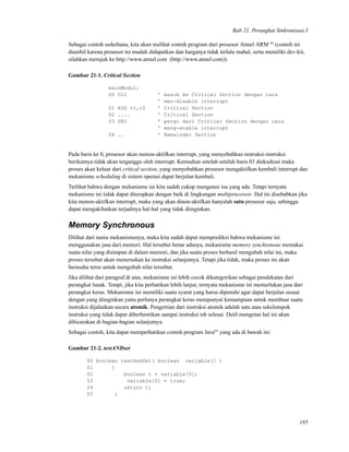 Bab 21. Perangkat Sinkronisasi I
Sebagai contoh sederhana, kita akan melihat contoh program dari prosesor Atmel ARM tm
(contoh ini
diambil karena prosesor ini mudah didapatkan dan harganya tidak terlalu mahal, serta memiliki dev-kit,
silahkan merujuk ke http://www.atmel.com (http://www.atmel.com)).
Gambar 21-1. Critical Section
mainModul:
00 CLI ’ masuk ke Critical Section dengan cara
’ men-disable interrupt
01 ADD r1,r2 ’ Critical Section
02 .... ’ Critical Section
03 SBI ’ pergi dari Critical Section dengan cara
’ meng-enable interrupt
04 .. ’ Remainder Section
Pada baris ke 0, prosesor akan menon-aktifkan interrupt, yang menyebabkan instruksi-instruksi
berikutnya tidak akan terganggu oleh interrupt. Kemudian setelah setelah baris 03 dieksekusi maka
proses akan keluar dari critical section, yang menyebabkan prosesor mengaktifkan kembali interrupt dan
mekanisme scheduling di sistem operasi dapat berjalan kembali.
Terlihat bahwa dengan mekanisme ini kita sudah cukup mengatasi isu yang ada. Tetapi ternyata
mekanisme ini tidak dapat diterapkan dengan baik di lingkungan multiprocessor. Hal ini disebabkan jika
kita menon-aktifkan interrupt, maka yang akan dinon-aktifkan hanyalah satu prosesor saja, sehingga
dapat mengakibatkan terjadinya hal-hal yang tidak diinginkan.
Memory Synchronous
Dilihat dari nama mekanismenya, maka kita sudah dapat memprediksi bahwa mekanisme ini
menggunakan jasa dari memori. Hal tersebut benar adanya, mekanisme memory synchronous memakai
suatu nilai yang disimpan di dalam memori, dan jika suatu proses berhasil mengubah nilai ini, maka
proses tersebut akan meneruskan ke instruksi selanjutnya. Tetapi jika tidak, maka proses ini akan
berusaha terus untuk mengubah nilai tersebut.
Jika dilihat dari paragraf di atas, mekanisme ini lebih cocok dikategorikan sebagai pendekatan dari
perangkat lunak. Tetapi, jika kita perhatikan lebih lanjut, ternyata mekanisme ini memerlukan jasa dari
perangkat keras. Mekanisme ini memiliki suatu syarat yang harus dipenuhi agar dapat berjalan sesuai
dengan yang diinginkan yaitu perlunya perangkat keras mempunyai kemampuan untuk membuat suatu
instruksi dijalankan secara atomik. Pengertian dari instruksi atomik adalah satu atau sekelompok
instruksi yang tidak dapat diberhentikan sampai instruksi tsb selesai. Detil mengenai hal ini akan
dibicarakan di bagian-bagian selanjutnya.
Sebagai contoh, kita dapat memperhatikan contoh program Javatm
yang ada di bawah ini:
Gambar 21-2. testANDset
00 boolean testAndSet( boolean variable[] )
01 {
02 boolean t = variable[0];
03 variable[0] = true;
04 return t;
05 }
185
 