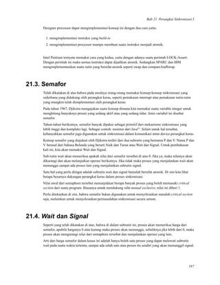 Bab 21. Perangkat Sinkronisasi I
Designer processor dapat mengimplementasi konsep ini dengan dua cara yaitu:
1. mengimplementasi instruksi yang build-in
2. mengimplementasi processor mampu membuat suatu instruksi menjadi atomik.
Intel Pentium ternyata memakai cara yang kedua, yaitu dengan adanya suatu perintah LOCK-Assert.
Dengan perintah ini maka semua instruksi dapat dijadikan atomik. Sedangkan SPARC dan IBM
mengimplementasikan suatu rutin yang bersifat atomik seperti swap dan compareAndSwap.
21.3. Semafor
Telah dikatakan di atas bahwa pada awalnya orang-orang memakai konsep-konsep sinkronisasi yang
sederhana yang didukung oleh perangkat keras, seperti pemakaian interrupt atau pemakaian rutin-rutin
yang mungkin telah diimplementasi oleh perangkat keras.
Pada tahun 1967, Djikstra mengajukan suatu konsep dimana kita memakai suatu variable integer untuk
menghitung banyaknya proses yang sedang aktif atau yang sedang tidur. Jenis variabel ini disebut
semafor.
Tahun-tahun berikutnya, semafor banyak dipakai sebagai primitif dari mekanisme sinkronisasi yang
lebih tinggi dan kompleks lagi. Sebagai contoh: monitor dari Javatm
. Selain untuk hal tersebut,
kebanyakkan semafor juga digunakan untuk sinkronisasi dalam komunikasi antar device perangkat keras.
Konsep semafor yang diajukan oleh Djikstra terdiri dari dua subrutin yang bernama P dan V. Nama P dan
V berasal dari bahasa Belanda yang berarti Naik dan Turun atau Wait dan Signal. Untuk pembahasan
kali ini, kita akan memakai Wait dan Signal.
Sub-rutin wait akan memeriksa apakah nilai dari semafor tersebut di atas 0. Jika ya, maka nilainya akan
dikurangi dan akan melanjutkan operasi berikutnya. Jika tidak maka proses yang menjalankan wait akan
menunggu sampai ada proses lain yang menjalankan subrutin signal.
Satu hal yang perlu diingat adalah subrutin wait dan signal haruslah bersifat atomik. Di sini kita lihat
betapa besarnya dukungan perangkat keras dalam proses sinkronisasi.
Nilai awal dari semaphore tersebut menunjukkan berapa banyak proses yang boleh memasuki critical
section dari suatu program. Biasanya untuk mendukung sifat mutual exclusive, nilai ini diberi 1.
Perlu ditekankan di sini, bahwa semafor bukan digunakan untuk menyelesaikan masalah critical section
saja, melainkan untuk menyelesaikan permasalahan sinkronisasi secara umum.
21.4. Wait dan Signal
Seperti yang telah dikatakan di atas, bahwa di dalam subrutin ini, proses akan memeriksa harga dari
semafor, apabila harganya 0 atau kurang maka proses akan menunggu, sebaliknya jika lebih dari 0, maka
proses akan mengurangi nilai dari semaphore tersebut dan menjalankan operasi yang lain.
Arti dari harga semafor dalam kasus ini adalah hanya boleh satu proses yang dapat melewati subrutin
wait pada suatu waktu tertentu, sampai ada salah satu atau proses itu sendiri yang akan memanggil signal.
187
 