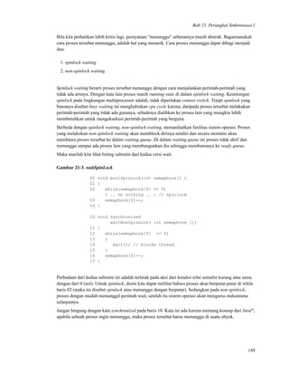 Bab 21. Perangkat Sinkronisasi I
Bila kita perhatikan lebih kritis lagi, pernyataan "menunggu" sebenarnya masih abstrak. Bagaimanakah
cara proses tersebut menunggu, adalah hal yang menarik. Cara proses menunggu dapat dibagi menjadi
dua:
1. spinlock waiting
2. non-spinlock waiting
Spinlock waiting berarti proses tersebut menunggu dengan cara menjalankan perintah-perintah yang
tidak ada artinya. Dengan kata lain proses masih running state di dalam spinlock waiting. Keuntungan
spinlock pada lingkungan multiprocessor adalah, tidak diperlukan context switch. Tetapi spinlock yang
biasanya disebut busy waiting ini menghabiskan cpu cycle karena, daripada proses tersebut melakukan
perintah-perintah yang tidak ada gunanya, sebaiknya dialihkan ke proses lain yang mungkin lebih
membutuhkan untuk mengeksekusi perintah-perintah yang berguna.
Berbeda dengan spinlock waiting, non-spinlock waiting, memanfaatkan fasilitas sistem operasi. Proses
yang melakukan non-spinlock waiting akan memblock dirinya sendiri dan secara otomatis akan
membawa proses tersebut ke dalam waiting queue. Di dalam waiting queue ini proses tidak aktif dan
menunggu sampai ada proses lain yang membangunkan dia sehingga membawanya ke ready queue.
Maka marilah kita lihat listing subrutin dari kedua versi wait.
Gambar 21-3. waitSpinLock
00 void waitSpinLock(int semaphore[] )
01 {
02 while(semaphore[0] <= 0)
{ .. Do nothing .. } // spinlock
03 semaphore[0]--;
04 }
10 void synchronized
waitNonSpinLock( int semaphore [])
11 {
12 while(semaphore[0] <= 0)
13 {
14 wait(); // blocks thread
15 }
16 semaphore[0]--;
17 }
Perbedaan dari kedua subrutin ini adalah terletak pada aksi dari kondisi nilai semafor kurang atau sama
dengan dari 0 (nol). Untuk spinlock, disini kita dapat melihat bahwa proses akan berputar-putar di while
baris 02 (maka itu disebut spinlock atau menunggu dengan berputar). Sedangkan pada non-spinlock,
proses dengan mudah memanggil perintah wait, setelah itu sistem operasi akan mengurus mekanisme
selanjutnya.
Jangan bingung dengan kata synchronized pada baris 10. Kata ini ada karena memang konsep dari Javatm
,
apabila sebuah proses ingin menunggu, maka proses tersebut harus menunggu di suatu obyek.
188
 