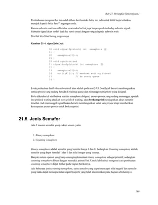 Bab 21. Perangkat Sinkronisasi I
Pembahasan mengenai hal ini sudah diluar dari konteks buku ini, jadi untuk lebih lanjut silahkan
merujuk kepada buku Javatm
pegangan anda.
Karena subrutin wait memiliki dua versi maka hal ini juga berpengaruh terhadap subrutin signal.
Subrutin signal akan terdiri dari dua versi sesuai dengan yang ada pada subrutin wait.
Marilah kita lihat listing programnya
Gambar 21-4. signalSpinLock
00 void signalSpinLock( int semaphore [])
01 {
02 semaphore[0]++;
03 }
10 void synchronized
11 signalNonSpinLock( int semaphore [])
12 {
13 semaphore[0]++;
14 notifyAll(); // membawa waiting thread
15 // ke ready queue
16 }
Letak perbedaan dari kedua subrutin di atas adalah pada notifyAll. NotifyAll berarti membangunkan
semua proses yang sedang berada di waiting queue dan menunggu semaphore yang disignal.
Perlu diketahui di sini bahwa setelah semaphore disignal, proses-proses yang sedang menunggu, apakah
itu spinlock waiting ataukah non-spinlock waiting, akan berkompetisi mendapatkan akses semafor
tersebut. Jadi memanggil signal bukan berarti membangunkan salah satu proses tetapi memberikan
kesempatan proses-proses untuk berkompetisi.
21.5. Jenis Semafor
Ada 2 macam semafor yang cukup umum, yaitu:
1. Binary semaphore
2. Counting semaphore
Binary semaphore adalah semafor yang bernilai hanya 1 dan 0. Sedangkan Counting semaphore adalah
semafor yang dapat bernilai 1 dan 0 dan nilai integer yang lainnya.
Banyak sistem operasi yang hanya mengimplementasi binary semaphore sebagai primitif, sedangkan
counting semaphore dibuat dengan memakai primitif ini. Untuk lebih rinci mengenai cara pembuatan
counting semaphore dapat dilihat pada bagian berikutnya.
Ada beberapa jenis counting semaphore, yaitu semafor yang dapat mencapai nilai negatif dan semafor
yang tidak dapat mencapai nilai negatif (seperti yang telah dicontohkan pada bagian sebelumnya).
189
 