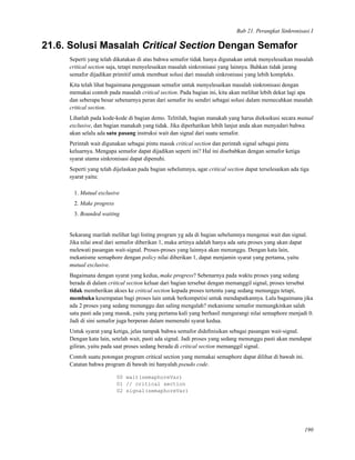 Bab 21. Perangkat Sinkronisasi I
21.6. Solusi Masalah Critical Section Dengan Semafor
Seperti yang telah dikatakan di atas bahwa semafor tidak hanya digunakan untuk menyelesaikan masalah
critical section saja, tetapi menyelesaikan masalah sinkronisasi yang lainnya. Bahkan tidak jarang
semafor dijadikan primitif untuk membuat solusi dari masalah sinkronisasi yang lebih kompleks.
Kita telah lihat bagaimana penggunaan semafor untuk menyelesaikan masalah sinkronisasi dengan
memakai contoh pada masalah critical section. Pada bagian ini, kita akan melihat lebih dekat lagi apa
dan seberapa besar sebenarnya peran dari semafor itu sendiri sebagai solusi dalam memecahkan masalah
critical section.
Lihatlah pada kode-kode di bagian demo. Telitilah, bagian manakah yang harus dieksekusi secara mutual
exclusive, dan bagian manakah yang tidak. Jika diperhatikan lebih lanjut anda akan menyadari bahwa
akan selalu ada satu pasang instruksi wait dan signal dari suatu semafor.
Perintah wait digunakan sebagai pintu masuk critical section dan perintah signal sebagai pintu
keluarnya. Mengapa semafor dapat dijadikan seperti ini? Hal ini disebabkan dengan semafor ketiga
syarat utama sinkronisasi dapat dipenuhi.
Seperti yang telah dijelaskan pada bagian sebelumnya, agar critical section dapat terselesaikan ada tiga
syarat yaitu:
1. Mutual exclusive
2. Make progress
3. Bounded waiting
Sekarang marilah melihat lagi listing program yg ada di bagian sebelumnya mengenai wait dan signal.
Jika nilai awal dari semafor diberikan 1, maka artinya adalah hanya ada satu proses yang akan dapat
melewati pasangan wait-signal. Proses-proses yang lainnya akan menunggu. Dengan kata lain,
mekanisme semaphore dengan policy nilai diberikan 1, dapat menjamin syarat yang pertama, yaitu
mutual exclusive.
Bagaimana dengan syarat yang kedua, make progress? Sebenarnya pada waktu proses yang sedang
berada di dalam critical section keluar dari bagian tersebut dengan memanggil signal, proses tersebut
tidak memberikan akses ke critical section kepada proses tertentu yang sedang menunggu tetapi,
membuka kesempatan bagi proses lain untuk berkompetisi untuk mendapatkannya. Lalu bagaimana jika
ada 2 proses yang sedang menunggu dan saling mengalah? mekanisme semafor memungkinkan salah
satu pasti ada yang masuk, yaitu yang pertama kali yang berhasil mengurangi nilai semaphore menjadi 0.
Jadi di sini semafor juga berperan dalam memenuhi syarat kedua.
Untuk syarat yang ketiga, jelas tampak bahwa semafor dideﬁnisikan sebagai pasangan wait-signal.
Dengan kata lain, setelah wait, pasti ada signal. Jadi proses yang sedang menunggu pasti akan mendapat
giliran, yaitu pada saat proses sedang berada di critical section memanggil signal.
Contoh suatu potongan program critical section yang memakai semaphore dapat dilihat di bawah ini.
Catatan bahwa program di bawah ini hanyalah pseudo code.
00 wait(semaphoreVar)
01 // critical section
02 signal(semaphoreVar)
190
 