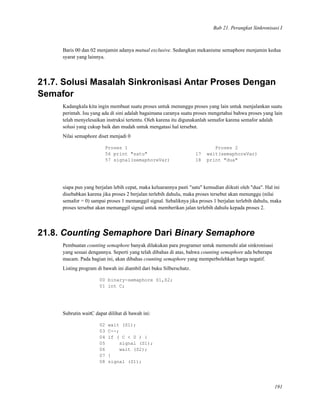 Bab 21. Perangkat Sinkronisasi I
Baris 00 dan 02 menjamin adanya mutual exclusive. Sedangkan mekanisme semaphore menjamin kedua
syarat yang lainnya.
21.7. Solusi Masalah Sinkronisasi Antar Proses Dengan
Semafor
Kadangkala kita ingin membuat suatu proses untuk menunggu proses yang lain untuk menjalankan suatu
perintah. Isu yang ada di sini adalah bagaimana caranya suatu proses mengetahui bahwa proses yang lain
telah menyelesaikan instruksi tertentu. Oleh karena itu digunakanlah semafor karena semafor adalah
solusi yang cukup baik dan mudah untuk mengatasi hal tersebut.
Nilai semaphore diset menjadi 0
Proses 1 Proses 2
56 print "satu" 17 wait(semaphoreVar)
57 signal(semaphoreVar) 18 print "dua"
siapa pun yang berjalan lebih cepat, maka keluarannya pasti "satu" kemudian diikuti oleh "dua". Hal ini
disebabkan karena jika proses 2 berjalan terlebih dahulu, maka proses tersebut akan menunggu (nilai
semafor = 0) sampai proses 1 memanggil signal. Sebaliknya jika proses 1 berjalan terlebih dahulu, maka
proses tersebut akan memanggil signal untuk memberikan jalan terlebih dahulu kepada proses 2.
21.8. Counting Semaphore Dari Binary Semaphore
Pembuatan counting semaphore banyak dilakukan para programer untuk memenuhi alat sinkronisasi
yang sesuai dengannya. Seperti yang telah dibahas di atas, bahwa counting semaphore ada beberapa
macam. Pada bagian ini, akan dibahas counting semaphore yang memperbolehkan harga negatif.
Listing program di bawah ini diambil dari buku Silberschatz.
00 binary-semaphore S1,S2;
01 int C;
Subrutin waitC dapat dilihat di bawah ini:
02 wait (S1);
03 C--;
04 if ( C < 0 ) {
05 signal (S1);
06 wait (S2);
07 }
08 signal (S1);
191
 