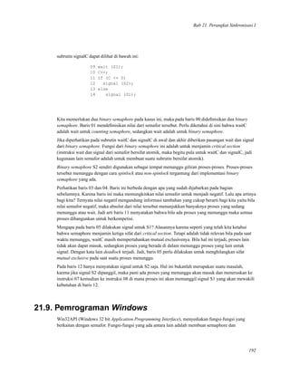 Bab 21. Perangkat Sinkronisasi I
subrutin signalC dapat dilihat di bawah ini:
09 wait (S1);
10 C++;
11 if (C <= 0)
12 signal (S2);
13 else
14 signal (S1);
Kita memerlukan dua binary semaphore pada kasus ini, maka pada baris 00 dideﬁnisikan dua binary
semaphore. Baris 01 mendeﬁnisikan nilai dari semafor tersebut. Perlu diketahui di sini bahwa waitC
adalah wait untuk counting semaphore, sedangkan wait adalah untuk binary semaphore.
Jika diperhatikan pada subrutin waitC dan signalC di awal dan akhir diberikan pasangan wait dan signal
dari binary semaphore. Fungsi dari binary semaphore ini adalah untuk menjamin critical section
(instruksi wait dan signal dari semafor bersifat atomik, maka begitu pula untuk waitC dan signalC, jadi
kegunaan lain semafor adalah untuk membuat suatu subrutin bersifat atomik).
Binary semaphore S2 sendiri digunakan sebagai tempat menunggu giliran proses-proses. Proses-proses
tersebut menunggu dengan cara spinlock atau non-spinlock tergantung dari implementasi binary
semaphore yang ada.
Perhatikan baris 03 dan 04. Baris ini berbeda dengan apa yang sudah dijabarkan pada bagian
sebelumnya. Karena baris ini maka memungkinkan nilai semafor untuk menjadi negatif. Lalu apa artinya
bagi kita? Ternyata nilai negatif mengandung informasi tambahan yang cukup berarti bagi kita yaitu bila
nilai semafor negatif, maka absolut dari nilai tersebut menunjukkan banyaknya proses yang sedang
menunggu atau wait. Jadi arti baris 11 menyatakan bahwa bila ada proses yang menunggu maka semua
proses dibangunkan untuk berkompetisi.
Mengapa pada baris 05 dilakukan signal untuk S1? Alasannya karena seperti yang telah kita ketahui
bahwa semaphore menjamin ketiga sifat dari critical section. Tetapi adalah tidak relevan bila pada saat
waktu menunggu, waitC masih mempertahankan mutual exclusivenya. Bila hal ini terjadi, proses lain
tidak akan dapat masuk, sedangkan proses yang berada di dalam menunggu proses yang lain untuk
signal. Dengan kata lain deadlock terjadi. Jadi, baris 05 perlu dilakukan untuk menghilangkan sifat
mutual exclusive pada saat suatu proses menunggu.
Pada baris 12 hanya menyatakan signal untuk S2 saja. Hal ini bukanlah merupakan suatu masalah,
karena jika signal S2 dipanggil, maka pasti ada proses yang menunggu akan masuk dan meneruskan ke
instruksi 07 kemudian ke instruksi 08 di mana proses ini akan memanggil signal S1 yang akan mewakili
kebutuhan di baris 12.
21.9. Pemrograman Windows
Win32API (Windows 32 bit Application Programming Interface), menyediakan fungsi-fungsi yang
berkaitan dengan semafor. Fungsi-fungsi yang ada antara lain adalah membuat semaphore dan
192
 