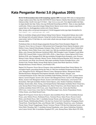 Kata Pengantar Revisi 3.0 (Agustus 2005)
Revisi 3.0 direncanakan akan terbit menjelang Agustus 2005. Semenjak 2004, buku ini dipergunakan
sebagai rujukan utama Mata Ajar IKI-20230/80230 Sistem Operasi, Fakultas Ilmu Komputer Universitas
Indonesia (http://rms46.vlsm.org/2/123.html -- http://www.cs.ui.ac.id/). Versi digital terakhir dari buku
ini dapat diambil dari http://bebas.vlsm.org/v06/Kuliah/SistemOperasi/BUKU/. Buku ini akan diperbaiki
sambil jalan. Diskusi yang terkait dengan bidang Sistem Operasi secara umum, maupun yang khusus
seputar buku ini, diselenggarakan melalui milis Sistem Operasi
(http://groups.yahoo.com/group/sistemoperasi/). Kritik/tanggapan/usulan juga dapat disampaikan ke
<writeme05 <at> yahoogroups dot com>.
Buku ini membahas delapan pokok bahasan bidang Sistem Operasi. Setiap pokok bahasan akan terdiri
dari beberapa bab (sub-pokok bahasan). Setiap bab tersebut dirancang untuk mengisi satu jam tatap
muka kuliah. Jadi ke-52 bab buku ini, cocok untuk sebuah mata ajar dengan bobot empat Satuan Kredit
Semester (SKS).
Pembahasan buku ini diawali dengan pengenalan Konsep Dasar Sistem Komputer (Bagian I di
Pengantar Sistem Operasi Komputer). Bab pertama berisi Pengenalan Sistem Operasi Komputer, yaitu:
Deﬁnisi Umum, Sejarah Perkembangan, Komputer Meja, Sistem Prosesor Jamak, Sistem Terdistribusi
dan Terkluster, Sistem Waktu Nyata, serta Aspek Lain. Bab dua membahas Konsep Perangkat Lunak
Bebas, yaitu: Konsep Hak Kekayaan Intelektual (HKI), HKI Perangkat Lunak, Perangkat Lunak Bebas
(PLB), GNU General Public License (GNU/GPL), PLB vs. Open Source, Sistem Operasi GNU/Linux,
Berbisnis PLB, serta Tantangan PLB. Bab tiga membahas Perangkat Keras Komputer, yaitu: Prosesor,
Memori Utama, Memori Sekunder, Memori Tersier, Struktur Keluaran/Masukan, BUS, Interupsi, Local
Area Network, serta Wide Area Network. Bab empat membahas Proteksi Perangkat Keras, yaitu:
Proteksi Fisik, Proteksi Media, Konsep Mode Operasi Ganda (Dual Mode Operation), Proteksi
Masukan/Keluaran, Proteksi Memori, serta Proteksi CPU.
Bagian II di Pengantar Sistem Operasi Komputer akan membahas Konsep Dasar Sistem Operasi. Ini
merupakan bagian yang paling penting dari buku ini. Bab lima membahas Komponen Sistem Operasi,
yaitu: Managemen Proses, Managemen Memori Utama, Managemen Berkas, Managemen Sistem
Masukan/Keluaran, Managemen Penyimpanan Sekunder, Sistem Proteksi, Jaringan, serta
Command-Interpreter System. Bab enam membahas Sudut Pandang Alternatif, yaitu: Layanan Sistem
Operasi, System Program, System Calls, System Calls Managemen Proses, System Calls Managemen
Berkas, System Calls Managemen Peranti, System Calls Informasi Maintenance, serta System Calls
Komunikasi. Bab tujuh membahas Struktur Sistem Operasi, yaitu: Struktur Sederhana, Pendekatan
Berlapis, Kernel-mikro, Boot, Tuning, serta Kompail Kernel. Bab delapan membahas Mesin Virtual Java,
yaitu: Konsep Mesin Virtual, Konsep Bahasa Java, Mesin Virtual Java, serta Sistem Operasi Java. Bab
sembilan membahas Sistem GNU/Linux, yaitu: Sejarah Kernel Linux, Sistem dan Distribusi
GNU/Linux, Lisensi Linux, Linux Saat Ini, Prinsip Rancangan Linux, Kernel, Perpustakaan Sistem,
Utilitas Sistem, serta Modul Kernel Linux.
Bagian III di Pengantar Sistem Operasi Komputer akan membahas Proses. Bab 10 membahas Konsep
Proses, yaitu: Deﬁnisi Proses, Pembuatan Proses, Terminasi Proses, Status Proses, Process Control
Block, serta Hirarki Proses. Bab 11 membahas Konsep Thread, yaitu: Keuntungan Thread, User dan
Kernel Threads, Multithreading Models, Fork dan Exec System Call, Cancellation, Penanganan Sinyal,
Thread Pools, Thread Speciﬁc Data, serta Pthreads. Bab 12 membahas Thread Java, yaitu: Pembuatan
Thread, Status Thread, Penggabungan Thread, Terminasi Thread, JVM dan Host Operating System, serta
Solusi Multi-Threading. Bab 13 membahas Konsep Penjadualan, yaitu: Queue Scheduling, Scheduler,
serta Context Switch. Bab 14 membahas Penjadual CPU, yaitu: Konsep Dasar, Siklus Burst CPU-M/K,
xxii
 
