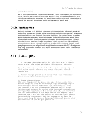 Bab 21. Perangkat Sinkronisasi I
menambahkan semafor.
Hal yg menarik dari semaphore yang terdapat di Windows tm
adalah tersedianya dua jenis semafor yaitu,
Binary semaphore dan counting semaphore. Pada Windowstm
selain kita dapat menentukan nilai awal
dari semafor, kita juga dapat menentukan nilai maksimal dari semafor. Setiap thread yang menunggu di
semafor pada Windowstm
menggunakan metode antrian FIFO (First In First Out.)
21.10. Rangkuman
Hardware merupakan faktor pendukung yang sangat berperan dalam proses sinkronisasi. Banyak dari
para designer prosesor yang membuat fasilitas atomic instruction dalam produknya. Ada 2 metode dalam
sinkronisasi hardware, yaitu: Processor Synchronous dan Memory Synchronous. Semafor merupakan
konsep yang dibuat oleh Djikstra dengan mengandalkan sebuah variable integer dan fasilitas atomic
instruction dari prosesor. Semafor merupakan primitif dalam pembuatan alat sinkronisasi yang lebih
tinggi lagi. Semafor dapat menyelesaikan permasalahan seperti: Critical section, sinkronisasi baris,
counting semaphore, Dining philosopher, readers-writers, dan producer-consumer. Semafor banyak
dipakai oleh para programer, sebagai contoh dapat dilihat di pemrograman Win32API. Tetapi ternyata
Javatm
tidak menggunakan semaphore secara explisit namun memakai konsep monitor yang dibangun
dari semafor ini.
21.11. Latihan (UC)
1. 1. Tunjukkan, bahwa jika operasi wait dan signal tidak dieksekusi
secara atomik, maka terjadi pelanggaran terhadap mutual exclusion.
2. Apakah arti dari busy waiting? Apakah ada jenis waiting yang lain
dalam sistem operasi? Dapatkah busy waiting dihindari? Jelaskan
jawaban anda
3. Jelaskan mengapa spinlock tidak sesuai untuk sistem uniprocessor
tetapi sesuai untuk sistem multiprocessor.
4. Masalah Cigarette-Smoker.
Ada proses tiga perokok dan proses satu agen. Setiap perokok terus
menerus menggulung rokok dan menghisapnya. Tapi untuk menggulung dan
menghisap rokok, perokok membutuhkan tiga bahan: tembakau, kertas,
dan korek api Salah satu proses perokok mempunyai kertas, perokok
lain mempunyai tembakau, dan perokok ketiga mempunyai korek api. Agen
mempunyai stok tidak terbatas dari ketiga bahan tsb, Agen menempatkan
dua dari bahan-bahan tsb di atas meja. Perokok yang mempunyai bahan
yang tidak ada di atas meja akan membuat dan menghisap rokok, memberi
tahu agen bila sudah selesai. Agen lalu menempatkan dua bahan dari
ketiga bahan lagi, dan siklusnya berulang. Tulis sebuah program untuk
mensinkronisasikan agen dan para perokok tsb.
193
 