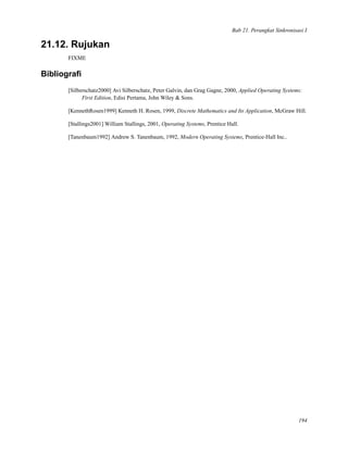 Bab 21. Perangkat Sinkronisasi I
21.12. Rujukan
FIXME
Bibliograﬁ
[Silberschatz2000] Avi Silberschatz, Peter Galvin, dan Grag Gagne, 2000, Applied Operating Systems:
First Edition, Edisi Pertama, John Wiley & Sons.
[KennethRosen1999] Kenneth H. Rosen, 1999, Discrete Mathematics and Its Application, McGraw Hill.
[Stallings2001] William Stallings, 2001, Operating Systems, Prentice Hall.
[Tanenbaum1992] Andrew S. Tanenbaum, 1992, Modern Operating Systems, Prentice-Hall Inc..
194
 