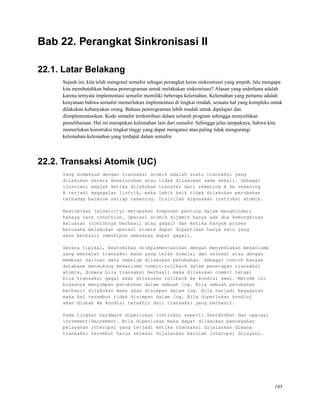 Bab 22. Perangkat Sinkronisasi II
22.1. Latar Belakang
Sejauh ini, kita telah mengenal semafor sebagai perangkat keras sinkronisasi yang ampuh, lalu mengapa
kita membutuhkan bahasa pemrograman untuk melakukan sinkronisasi? Alasan yang sederhana adalah
karena ternyata implementasi semafor memiliki beberapa kelemahan. Kelemahan yang pertama adalah
kenyataan bahwa semafor memerlukan implementasi di tingkat rendah, sesuatu hal yang kompleks untuk
dilakukan kebanyakan orang. Bahasa pemrograman lebih mudah untuk dipelajari dan
diimplementasikan. Kode semafor terdistribusi dalam seluruh program sehingga menyulitkan
pemeliharaan. Hal ini merupakan kelemahan lain dari semafor. Sehingga jelas tampaknya, bahwa kita
memerlukan konstruksi tingkat tinggi yang dapat mengatasi atau paling tidak mengurangi
kelemahan-kelemahan yang terdapat dalam semafor.
22.2. Transaksi Atomik (UC)
Yang dimaksud dengan transaksi atomik adalah suatu transaksi yang
dilakukan secara keseluruhan atau tidak dilakukan sama sekali. Sebagai
ilustrasi adalah ketika dilakukan transfer dari rekening A ke rekening
B terjadi kegagalan listrik, maka lebih baik tidak dilakukan perubahan
terhadap balance setiap rekening. Disinilah digunakan instruksi atomik.
Keatomikan (atomicity) merupakan komponen penting dalam menghindari
bahaya race condition. Operasi atomik dijamin hanya ada dua kemungkinan
keluaran (contohnya berhasil atau gagal) dan ketika banyak proses
berusaha melakukan operasi atomik dapat dipastikan hanya satu yang
akan berhasil (meskipun semuanya dapat gagal).
Secara tipikal, keatomikan diimplementasikan dengan menyediakan mekanisme
yang mencatat transaksi mana yang telah dimulai dan selesai atau dengan
membuat salinan data sebelum dilakukan perubahan. Sebagai contoh banyak
database mendukung mekanisme commit-rollback dalam penerapan transaksi
atomik, dimana bila transaksi berhasil maka dilakukan commit tetapi
bila transaksi gagal akan dilakukan rollback ke kondisi awal. Metode ini
biasanya menyimpan perubahan dalam sebuah log. Bila sebuah perubahan
berhasil dilakukan maka akan disimpan dalam log. Bila terjadi kegagalan
maka hal tersebut tidak disimpan dalam log. Bila diperlukan kondisi
akan diubah ke kondisi terakhir dari transaksi yang berhasil.
Pada tingkat hardware diperlukan instruksi seperti TestAndSet dan operasi
increment/decrement. Bila diperlukan maka dapat dilakukan pencegahan
pelayanan interupsi yang terjadi ketika transaksi dijalankan dimana
transaksi tersebut harus selesai dijalankan barulah interupsi dilayani.
195
 