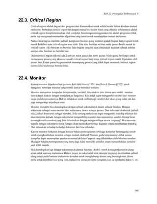 Bab 22. Perangkat Sinkronisasi II
22.3. Critical Region
Critical region adalah bagian dari program dan diamanatkan untuk selalu berada dalam keadaan mutual
exclusion. Perbedaan critical region ini dengan mutual exclusion biasa yang dibahas sebelumnya adalah
critical region diimplementasikan oleh compiler. Keuntungan menggunakan ini adalah programer tidak
perlu lagi mengimplementasikan algoritma yang rumit untuk mendapatkan mutual exclusion.
Pada critical region memiliki sebuah komponen boolean yang mentest apakah bagian dari program boleh
masuk kedalam state critical region atau tidak. Jika nilai boolean ini true maka proses boleh masuk ke
critical region. Jika boolean ini bernilai false bagian yang ini akan dimasukan kedalam sebuah antrian
sampai nilai boolean ini bernilai true.
Dalam critical region dikenal ada 2 antrian: main queue dan event queue. Main queue berfungsi untuk
menampung proses yang akan memasuki critical region hanya saja critical region masih digunakan oleh
proses lain. Event queue berguna untuk menampung proses yang tidak dapat memasuki critical region
karena nilai boolennya bernilai false.
22.4. Monitor
Konsep monitor diperkenalkan pertama kali oleh Hoare (1974) dan Brinch Hansen (1975) untuk
mengatasi beberapa masalah yang timbul ketika memakai semafor.
Monitor merupakan kumpulan dari prosedur, variabel, dan struktur data dalam satu modul. monitor
hanya dapat diakses dengan menjalankan fungsinya. Kita tidak dapat mengambil variabel dari monitor
tanpa melalui prosedurnya. Hal ini dilakukan untuk melindungi variabel dari akses yang tidak sah dan
juga mengurangi terjadinya error.
Monitor mungkin bisa dianalogikan dengan sebuah sekretariat di dalam sebuah fakultas. Dengan
sekretariat sebagai suatu monitor dan mahasiswa, dosen sebagai proses. Dan informasi akademik (jadual,
nilai, jadual dosen etc) sebagai variabel. Bila seorang mahasiswa ingin mengambil transkip nilainya dia
akan meminta kepada petugas sekretariat mengambilnya sendiri dan mencarinya sendiri, berapa besar
kemungkinan kerusakan yang bisa ditimbulkan dengan mengambilnya secara langsung? Jika meminta
kepada petugas sekretariat maka petugas akan melakukan berbagi kegiatan untuk memberikan transkip.
Dan kerusakan terhadap terhadap dokumen lain bisa dihindari.
Karena monitor berkaitan dengan konsep bahasa pemrograman sehingga kompiler bertanggung-jawab
untuk mengkondisikan monitor sebagai mutual eksklusif. Namun, pada kenyataannya tidak semua
kompiler dapat menerapkan peraturan mutual eksklusif seperti yang dibutuhkan oleh Monitor tersebut.
Mungkin bahasa pemrograman yang sama juga tidak memiliki semafor, tetapi menambahkan semafor
jauh lebih mudah.
Jika dianalogikan lagi dengan sekretariat akademik fakultas. Ambil contoh kasus penjadwalan ulang
ujian untuk seorang mahasiswa. Dalam proses ini sekretariat tidak mampu langsung memberikan jadwal
ulang tetapi perlu bantuan mahasiswa tersebut untuk menghubungi dosen yang bersangkutan, dosen
perlu untuk membuat soal yang baru,mahasiswa mungkin perlu mengurus izin ke pembantu dekan 1, etc.
196
 