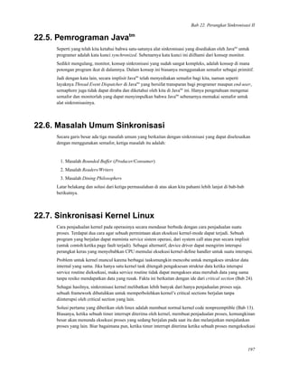 Bab 22. Perangkat Sinkronisasi II
22.5. Pemrograman Javatm
Seperti yang telah kita ketahui bahwa satu-satunya alat sinkronisasi yang disediakan oleh Javatm
untuk
programer adalah kata kunci synchronized. Sebenarnya kata kunci ini diilhami dari konsep monitor.
Sedikit mengulang, monitor, konsep sinkronisasi yang sudah sangat kompleks, adalah konsep di mana
potongan program ikut di dalamnya. Dalam konsep ini biasanya menggunakan semafor sebagai primitif.
Jadi dengan kata lain, secara implisit Javatm
telah menyediakan semafor bagi kita, namun seperti
layaknya Thread Event Dispatcher di Javatm
yang bersifat transparan bagi programer maupun end-user,
semaphore juga tidak dapat diraba dan diketahui oleh kita di Javatm
ini. Hanya pengetahuan mengenai
semafor dan monitorlah yang dapat menyimpulkan bahwa Javatm
sebenarnya memakai semafor untuk
alat sinkronisasinya.
22.6. Masalah Umum Sinkronisasi
Secara garis besar ada tiga masalah umum yang berkaitan dengan sinkronisasi yang dapat diselesaikan
dengan menggunakan semafor, ketiga masalah itu adalah:
1. Masalah Bounded Buffer (Producer/Consumer)
2. Masalah Readers/Writers
3. Masalah Dining Philosophers
Latar belakang dan solusi dari ketiga permasalahan di atas akan kita pahami lebih lanjut di bab-bab
berikutnya.
22.7. Sinkronisasi Kernel Linux
Cara penjadualan kernel pada operasinya secara mendasar berbeda dengan cara penjadualan suatu
proses. Terdapat dua cara agar sebuah permintaan akan eksekusi kernel-mode dapat terjadi. Sebuah
program yang berjalan dapat meminta service sistem operasi, dari system call atau pun secara implisit
(untuk contoh:ketika page fault terjadi). Sebagai alternatif, device driver dapat mengirim interupsi
perangkat keras yang menyebabkan CPU memulai eksekusi kernel-deﬁne handler untuk suatu interupsi.
Problem untuk kernel muncul karena berbagai tasksmungkin mencoba untuk mengakses struktur data
internal yang sama. Jika hanya satu kernel task ditengah pengaksesan struktur data ketika interupsi
service routine dieksekusi, maka service routine tidak dapat mengakses atau merubah data yang sama
tanpa resiko mendapatkan data yang rusak. Fakta ini berkaitan dengan ide dari critical section (Bab 24).
Sehagai hasilnya, sinkronisasi kernel melibatkan lebih banyak dari hanya penjadualan proses saja.
sebuah framework dibutuhkan untuk memperbolehkan kernel’s critical sections berjalan tanpa
diinterupsi oleh critical section yang lain.
Solusi pertama yang diberikan oleh linux adalah membuat normal kernel code nonpreemptible (Bab 13).
Biasanya, ketika sebuah timer interrupt diterima oleh kernel, membuat penjadualan proses, kemungkinan
besar akan menunda eksekusi proses yang sedang berjalan pada saat itu dan melanjutkan menjalankan
proses yang lain. Biar bagaimana pun, ketika timer interrupt diterima ketika sebuah proses mengeksekusi
197
 