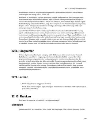 Bab 22. Perangkat Sinkronisasi II
bottom halves tidak akan menginterupsi dirinya sendiri. The bottom half scheduler dilakukan secara
otomatis pada saat interupt service routine ada.
Pemisahan itu berarti bahwa kegiatan proses yang komplek dan harus selesai diberi tanggapan untuk
suatu interupsi dapat diselesaikan oleh kernel tanpa kecemasan tentang diinterupsi oleh interupsi itu
sendiri. Jika interupsi lain muncul ketika bottom half dieksekusi, maka interupsi dapat meminta kepada
bottom half yang sama untuk dieksekusi, tetapi eksekusinya akan dilakukan setelah proses yang sedang
berjalan selesai. Setiap eksekusi dari bottom half dapat di interupsi oleh top half tetapi tidak dapat
diinterupsi dengan bottom half yang mirip.
Arsitektur Top-half bottom-half komplit dengan mekanisme untuk meniadakan bottom halver yang
dipilih ketika dieksekusi secara normal, foreground kernel code. Kernel dapat meng-codekan critical
section secara mudah dengan mengunakan sistem ini: penanganan interupsi dapat mengkodekan critical
section-nya sebagai bottom halves, dan ketika foreground kernel ingin masuk ke critical section, setiap
bottom halves ditiadakan untuk mencegah critical section yang lain diinterupsi. Pada akhir dari critical
section, kernel dapat kembali mengadakan bottom halves dan menjalankan bottom half tasks yang telah
di masukkan kedalam queue oleh top half interrupt service routine pada saat critical section.
22.8. Rangkuman
Critical Region merupakan bagian kode yang selalu dilaksanakan dalam kondisi mutual eksklusif.
Perbedaannya adalah bahwa yang mengkondisikan mutual eksklusif adalah kompiler dan bukan
programer sehingga mengurangi resiko kesalahan programer. Monitor merupakan kumpulan dari
prosedur, variabel, dan struktur data dalam satu modul. Dengan mempergunakan monitor, sebuah proses
dapat memanggil prosedur di dalam monitor, tetapi tidak dapat mengakses struktur data (termasuk
variabel- variabel) internal dalam monitor. Dengan karakteristik demikian, monitor dapat mengatasi
manipulasi yang tidak sah terhadap variabel yang diakses bersama-sama karena variabel lokal hanya
dapat diakses oleh prosedur lokal.
22.9. Latihan
1. Sebutkan keterbatasan penggunaan Monitor!
Jawab: Tidak semua kompiler dapat menerapkan aturan mutual eksklusif dan tidak dapat diterapkan
pada sistem terdistribusi.
22.10. Rujukan
http://www-ist.massey.ac.nz/csnotes/355/lectures/monitors.pdf
Bibliograﬁ
[Silberschatz2000] Avi Silberschatz, Peter Galvin, dan Grag Gagne, 2000, Applied Operating Systems:
199
 