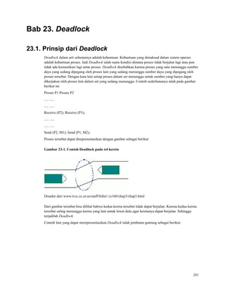 Bab 23. Deadlock
23.1. Prinsip dari Deadlock
Deadlock dalam arti sebenarnya adalah kebuntuan. Kebuntuan yang dimaksud dalam sistem operasi
adalah kebuntuan proses. Jadi Deadlock ialah suatu kondisi dimana proses tidak berjalan lagi atau pun
tidak ada komunikasi lagi antar proses. Deadlock disebabkan karena proses yang satu menunggu sumber
daya yang sedang dipegang oleh proses lain yang sedang menunggu sumber daya yang dipegang oleh
proses tersebut. Dengan kata lain setiap proses dalam set menunggu untuk sumber yang hanya dapat
dikerjakan oleh proses lain dalam set yang sedang menunggu. Contoh sederhananya ialah pada gambar
berikut ini
Proses P1 Proses P2
..... .....
..... .....
Receive (P2); Receive (P1);
..... .....
..... .....
Send (P2, M1); Send (P1, M2);
Proses tersebut dapat direpresentasikan dengan gambar sebagai berikut
Gambar 23-1. Contoh Deadlock pada rel kereta
Disadur dari www.tvcc.cc.or.us/staff/fuller/ cs160/chap3/chap3.html
Dari gambar tersebut bisa dilihat bahwa kedua kereta tersebut tidak dapat berjalan. Karena kedua kereta
tersebut saling menunggu kereta yang lain untuk lewat dulu agar keretanya dapat berjalan. Sehingga
terjadilah Deadlock.
Contoh lain yang dapat merepresentasikan Deadlock ialah jembatan gantung sebagai berikut:
201
 