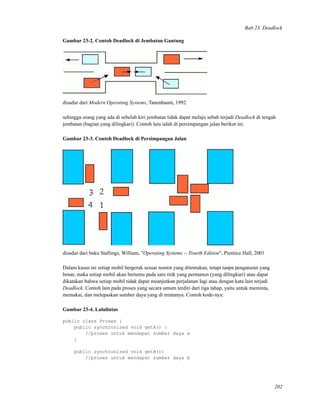 Bab 23. Deadlock
Gambar 23-2. Contoh Deadlock di Jembatan Gantung
disadur dari Modern Operating Systems, Tanenbaum, 1992
sehingga orang yang ada di sebelah kiri jembatan tidak dapat melaju sebab terjadi Deadlock di tengah
jembatan (bagian yang dilingkari). Contoh lain ialah di persimpangan jalan berikut ini:
Gambar 23-3. Contoh Deadlock di Persimpangan Jalan
disadur dari buku Stallings, William, "Operating Systems -- Fourth Edition", Prentice Hall, 2001
Dalam kasus ini setiap mobil bergerak sesuai nomor yang ditentukan, tetapi tanpa pengaturan yang
benar, maka setiap mobil akan bertemu pada satu titik yang permanen (yang dilingkari) atau dapat
dikatakan bahwa setiap mobil tidak dapat meanjutkan perjalanan lagi atau dengan kata lain terjadi
Deadlock. Contoh lain pada proses yang secara umum terdiri dari tiga tahap, yaitu untuk meminta,
memakai, dan melepaskan sumber daya yang di mintanya. Contoh kode-nya:
Gambar 23-4. Lalulintas
public class Proses {
public synchronized void getA() {
//proses untuk mendapat sumber daya a
}
public synchronized void getB(){
//proses untuk mendapat sumber daya b
202
 