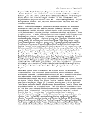Kata Pengantar Revisi 3.0 (Agustus 2005)
Penjadualan CPU, Penjadualan Preemptive, Dispatcher, serta Kriteria Penjadualan. Bab 15 membahas
Algoritma Penjadualan I, yaitu: First-Come, First-Served, Shortest-Job First, Priority, Round-Robin,
Multilevel Queue, serta Multilevel Feedback Queue. Bab 16 membahas Algoritma Penjadualan II, yaitu:
Prioritas, Prosesor Jamak, Sistem Waktu Nyata, Sistem Hard Real-Time, Sistem Soft Real-Time,
Penjadualan Thread, Penjadualan Java, serta Kinerja. Bab 17 membahas Managemen Proses Linux yaitu:
Deskriptor Proses, Proses dan Thread, Penjadualan, Sinkronisasi Kernel, Penjadualan Proses, serta
Symmetric Multiprocessing.
Bagian IV di Pengantar Sistem Operasi Komputer akan membahas Sinkronisasi. Bab 18 membahas
Konsep Interaksi, yaitu: Proses yang Kooperatif, Hubungan Antara Proses, Komunikasi Langsung,
Komunikasi Tidak Langsung, Sinkronisasi, Buffering, Mailbox, Socket Client/Server System, serta
Server dan Thread. Bab 19 membahas Sinkronisasi yaitu: Konsep Sinkronisasi, Race Condition, Problem
Critical Section, serta Persyaratan. Bab 20 membahas Pemecahan Masalah Critical Section, yaitu: Solusi
Untuk Dua Proses, Algoritma 1, Algoritma 2, Algoritma 3, serta Algoritma Tukang Roti. Bab 21
membahas Perangkat Sinkronisasi I, yaitu: Peran Perangkat Keras Dalam Proses Sinkronisasi, Instruksi
Atomik, Semafor, Wait dan Signal, Jenis Semafor, Solusi Masalah Critical Section dengan semafor,
Solusi Masalah Sinkronisasi antar Proses dengan semafor, Pembuatan Counting Semaphore dari Binary
Semaphore, serta Pemrograman Windows. Bab 22 membahas Perangkat Sinkronisasi II, yaitu: Latar
Belakang, Transaksi Atomik, Critical Region, Monitor, Pemrograman Java, serta Masalah Umum yang
Berkaitan dengan Sinkronisasi. Bab 23 membahas Deadlock, yaitu: Prinsip dari Deadlock, Sumber Daya
yang Bisa Dipakai Berulang-Ulang, Sumber Daya Sekali Pakai, Kondisi untuk Terjadinya Deadlock,
Mengabaikan Masalah Deadlock, Mendeteksi dan Memperbaiki, Menghindari Deadlock, serta
Pencegahan Deadlock. Bab 24 membahas Diagram Graf, yaitu: Komponen Graf Alokasi Sumber Daya,
Deteksi Deadlock Berdasarkan Graf Alokasi Sumber Daya, Algoritma Graf Alokasi Sumber Daya untuk
Mencegah Deadlock, serta Deteksi Deadlock dengan Menggunakan Graf Tunggu. Bab 25 membahas
Masalah Bounded Buffer, yaitu: Gambaran Umum, serta Masalah Produser/Konsumer. Bab 26
membahas Masalah Readers/Writers, yaitu: Gambaran Umum, Solusi Dengan Pembaca Diprioritaskan,
Solusi Dengan Penulis Diprioritaskan, serta Solusi Dengan Pembaca Dan Penulis Mendapat Prioritas
Secara Bergantian. Bab 27 membahas Masalah Dining Philosophers, yaitu: Gambaran Umum serta
Program.
Bagian V di Pengantar Sistem Operasi Komputer akan membahas Memori. Bab 28 membahas
Managemen Memori, yaitu: Pengalamatan, Ruang Alamat Logika dan Fisik, Pemanggilan Dinamis,
Penghubungan Dinamis dan Perpustakaan Bersama, serta Overlays. Bab 29 membahas Alokasi Memori,
yaitu: Swap, Proteksi Memori, Alokasi Memori Berkesinambungan, serta Fragmentasi. Bab 30
membahas Pemberian Halaman, yaitu: Metode Dasar, Dukungan Perangkat Keras, Proteksi, Keuntungan
dan Kerugian Pemberian Halaman, Tabel Halaman, Pemberian Page Secara Multilevel, Tabel Halaman
secara Inverted, serta Berbagi Halaman. Bab 31 membahas Segmentasi, yaitu: Arsitektur Segmentasi,
Saling Berbagi dan Proteksi, Masalah Dalam Segmentasi, Segmentasi dengan Pemberian Halaman, serta
Penggunaan Segmentasi. Bab 32 membahas Memori Virtual, yaitu: Pengertian, Demand Paging, Skema
Bit Valid - Tidak Valid, Penanganan Kesalahan Halaman, Apa yang terjadi pada saat kesalahan?, Kinerja
Demand Paging, Permasalahan Lain yang berhubungan dengan Demand Paging, serta Persyaratan
Perangkat Keras. Bab 33 membahas Aspek Permintaan Halaman: Pembuatan Proses, yaitu:
Copy-On-Write serta Memory-Mapped Files. Bab 34 membahas Algoritma Pergantian Halaman, yaitu:
Algoritma First In First Out (FIFO), Algoritma Optimal, Algoritma Least Recently Used (LRU),
Algoritma Perkiraan LRU, Algoritma Counting, serta Algoritma Page Buffering. Bab 35 membahas
Strategi Alokasi Frame, yaitu: Alokasi Frame, Thrashing, Prepaging, Ukuran halaman, Jangkauan TLB,
Tabel Halaman yang Dibalik, Struktur Program, M/K Interlock, Pemrosesan Waktu Nyata, Windows NT,
serta Solaris 2. Bab 36 membahas Linux, yaitu: Managemen Memori Fisik, Memori Virtual, Demand
xxiii
 