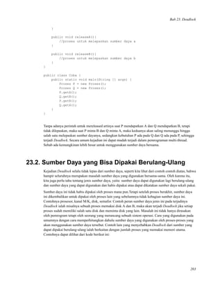 Bab 23. Deadlock
}
public void releaseA(){
//proses untuk melepaskan sumber daya a
}
public void releaseB(){
//proses untuk melepaskan sumber daya b
}
}
public class Coba {
public static void main(String [] args) {
Proses P = new Proses();
Proses Q = new Proses();
P.getA();
Q.getB();
P.getB();
Q.getA();
}
}
Tanpa adanya perintah untuk mereleased artinya saat P mendapatkan A dan Q mendapatkan B, tetapi
tidak dilepaskan, maka saat P minta B dan Q minta A, maka keduanya akan saling menunggu hingga
salah satu melepaskan sumber dayanya, sedangkan kebutuhan P ada pada Q dan Q ada pada P, sehingga
terjadi Deadlock. Secara umum kejadian ini dapat mudah terjadi dalam pemrograman multi-thread.
Sebab ada kemungkinan lebih besar untuk menggunakan sumber daya bersama.
23.2. Sumber Daya yang Bisa Dipakai Berulang-Ulang
Kejadian Deadlock selalu tidak lepas dari sumber daya, seperti kita lihat dari contoh contoh diatas, bahwa
hampir seluruhnya merupakan masalah sumber daya yang digunakan bersama-sama. Oleh karena itu,
kita juga perlu tahu tentang jenis sumber daya, yaitu: sumber daya dapat digunakan lagi berulang-ulang
dan sumber daya yang dapat digunakan dan habis dipakai atau dapat dikatakan sumber daya sekali pakai.
Sumber daya ini tidak habis dipakai oleh proses mana pun.Tetapi setelah proses berakhir, sumber daya
ini dikembalikan untuk dipakai oleh proses lain yang sebelumnya tidak kebagian sumber daya ini.
Contohnya prosesor, kanal M/K, disk, semafor. Contoh peran sumber daya jenis ini pada terjadinya
Deadlock ialah misalnya sebuah proses memakai disk A dan B, maka akan terjadi Deadlock jika setiap
proses sudah memiliki salah satu disk dan meminta disk yang lain. Masalah ini tidak hanya dirasakan
oleh pemrogram tetapi oleh seorang yang merancang sebuah sistem operasi. Cara yang digunakan pada
umumnya dengan cara memperhitungkan dahulu sumber daya yang digunakan oleh proses-proses yang
akan menggunakan sumber daya tersebut. Contoh lain yang menyebabkan Deadlock dari sumber yang
dapat dipakai berulang-ulang ialah berkaitan dengan jumlah proses yang memakai memori utama.
Contohnya dapat dilihat dari kode berikut ini:
203
 