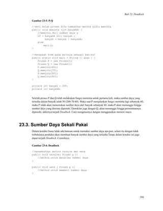 Bab 23. Deadlock
Gambar 23-5. P-Q
//dari kelas proses kita tambahkan method yaitu meminta
public void meminta (int banyakA) {
//meminta dari sumber daya a
if ( banyakA < banyak )
banyak = banyak - banyakA;
else
wait();
}
//mengubah kode pada mainnya sebagai berikut
public static void main ( String [] args ) {
Proses P = new Proses();
Proses Q = new Proses();
P.meminta(80);
Q.meminta(70);
P.meminta(60);
Q.meminta(80);
}
private int banyak = 200;
private int banyakA;
Setelah proses P dan Q telah melakukan fungsi meminta untuk pertama kali, maka sumber daya yang
tersedia dalam banyak ialah 50 (200-70-80). Maka saat P menjalankan fungsi meminta lagi sebanyak 60,
maka P tidak akan menemukan sumber daya dari banyak sebanyak 60, maka P akan menunggu hingga
sumber daya yang diminta dipenuhi. Demikian juga dengan Q, akan menunggu hingga permintaannya
dipenuhi, akhirnya terjadi Deadlock. Cara mengatasinya dengan menggunakan memori maya.
23.3. Sumber Daya Sekali Pakai
Dalam kondisi biasa tidak ada batasan untuk memakai sumber daya apa pun, selain itu dengan tidak
terbatasnya produksi akan membuat banyak sumber daya yang tersedia.Tetapi dalam kondisi ini juga
dapat terjadi Deadlock. Contohnya:
Gambar 23-6. Deadlock
//menambahkan method receive dan send
public void receive( Proses p ){
//method untuk menerima sumber daya
}
public void send ( Proses p ){
//method untuk memberi sumber daya
}
204
 